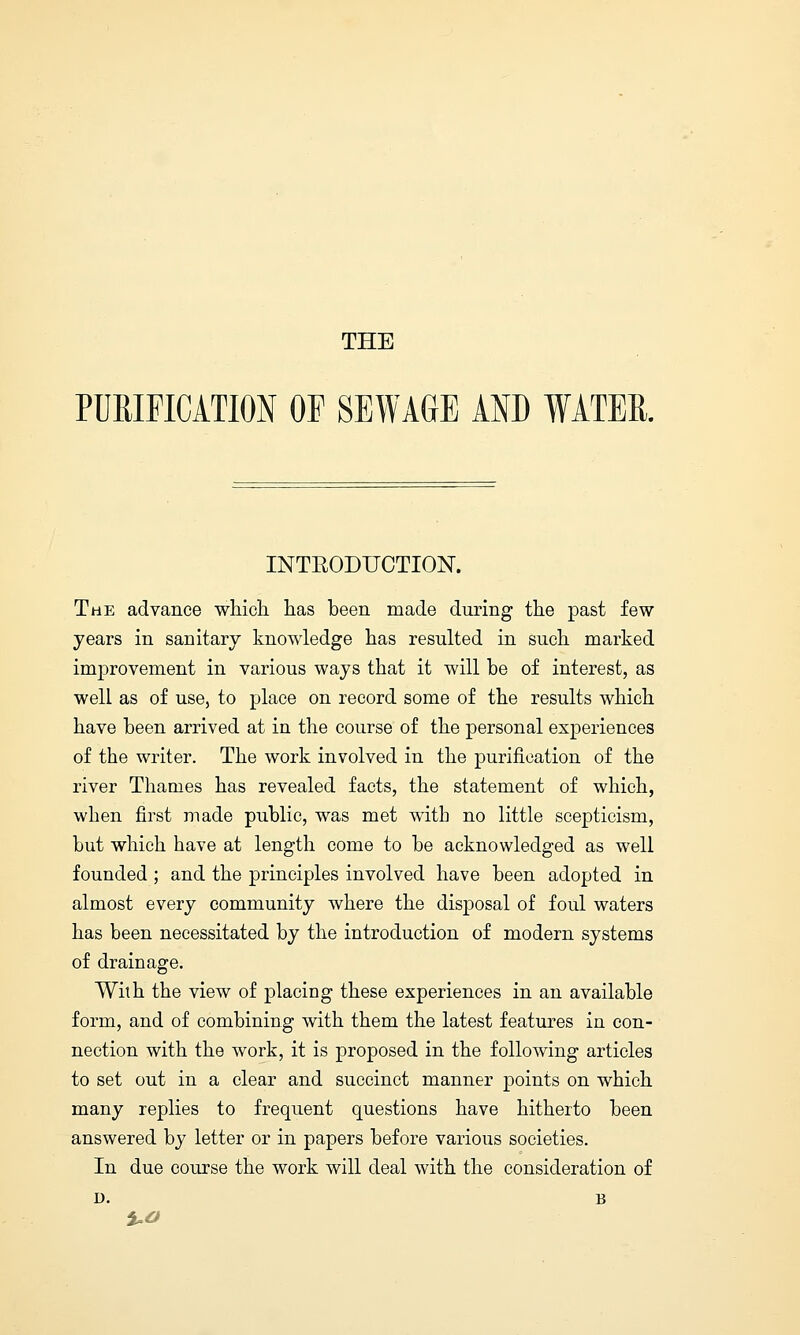 THE PURIFICATION OP SEWAGE AND WATER. INTBODUCTION. The advance which has been made during the past few years in sanitary knowledge has resulted in such marked improvement in various ways that it will be of interest, as well as of use, to place on record some of the results which have been arrived at in the course of the personal experiences of the writer. The work involved in the purification of the river Thames has revealed facts, the statement of which, when first made public, was met with no little scepticism, but which have at length come to be acknowledged as well founded; and the principles involved have been adopted in almost every community where the disposal of foul waters has been necessitated by the introduction of modern systems of drainage. With the view of placing these experiences in an available form, and of combining with them the latest features in con- nection with the work, it is proposed in the following articles to set out in a clear and succinct manner points on which many replies to frequent questions have hitherto been answered by letter or in papers before various societies. In due course the work will deal with the consideration of D. B