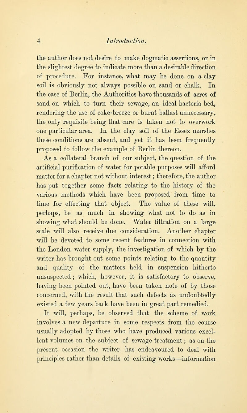 the author does not desire to make dogmatic assertions, or in the slightest degree to indicate more than a desirable direction of procedure. For instance, what may be done on a clay soil is obviously not always possible on sand or chalk. In the case of Berlin, the Authorities have thousands of acres of sand on which to turn their sewage, an ideal bacteria bed, rendering the use of coke-breeze or burnt ballast unnecessary, the only requisite being that care is taken not to overwork one particular area. In the clay soil of the Essex marshes these conditions are absent, and yet it has been frequently proposed to follow the example of Berlin thereon. As a collateral branch of our subject, the question of the artificial purification of water for potable purposes will afford matter for a chapter not without interest; therefore, the author has put together some facts relating to the history of the various methods which have been proposed from time to time for effecting that object. The value of these will, perhaps, be as much in showing what not to do as in showing what should be done. Water filtration on a large scale will also receive due consideration. Another chapter will be devoted to some recent features in connection with the London water supply, the investigation of which by the writer has brought out some points relating to the quantity and quality of the matters held in suspension hitherto unsuspected; which, however, it is satisfactory to observe, having been pointed out, have been taken note of by those concerned, with the result that such defects as undoubtedly existed a few years back have been in great part remedied. It will, perhaps, be observed that the scheme of work involves a new departure in some respects from the course usually adopted by those who have produced various excel- lent volumes on the subject of sewage treatment; as on the present occasion the writer has endeavoured to deal with principles rather than details of existing works—information