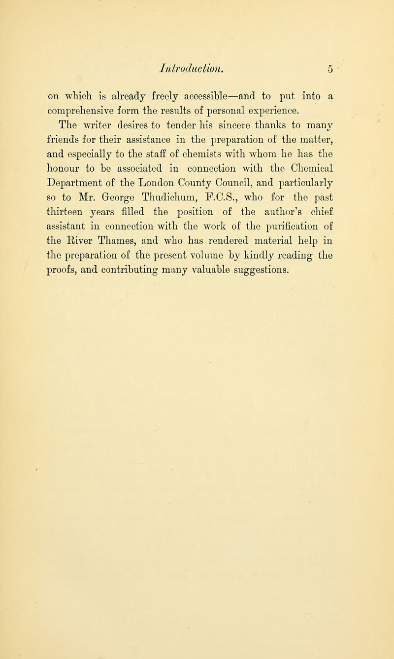 on which is already freely accessible—and to put into a comprehensive form the results of personal experience. The writer desires to tender his sincere thanks to many friends for their assistance in the preparation of the matter, and especially to the staff of chemists with whom he has the honour to be associated in connection with the Chemical Department of the London County Council, and particularly so to Mr. Greorge Thudichum, F.C.S., who for the past thirteen years filled the position of the author's chief assistant in connection with the work of the purification of the River Thames, and who has rendered material help in the preparation of the present volume by kindly reading the proofs, and contributing many valuable suggestions.