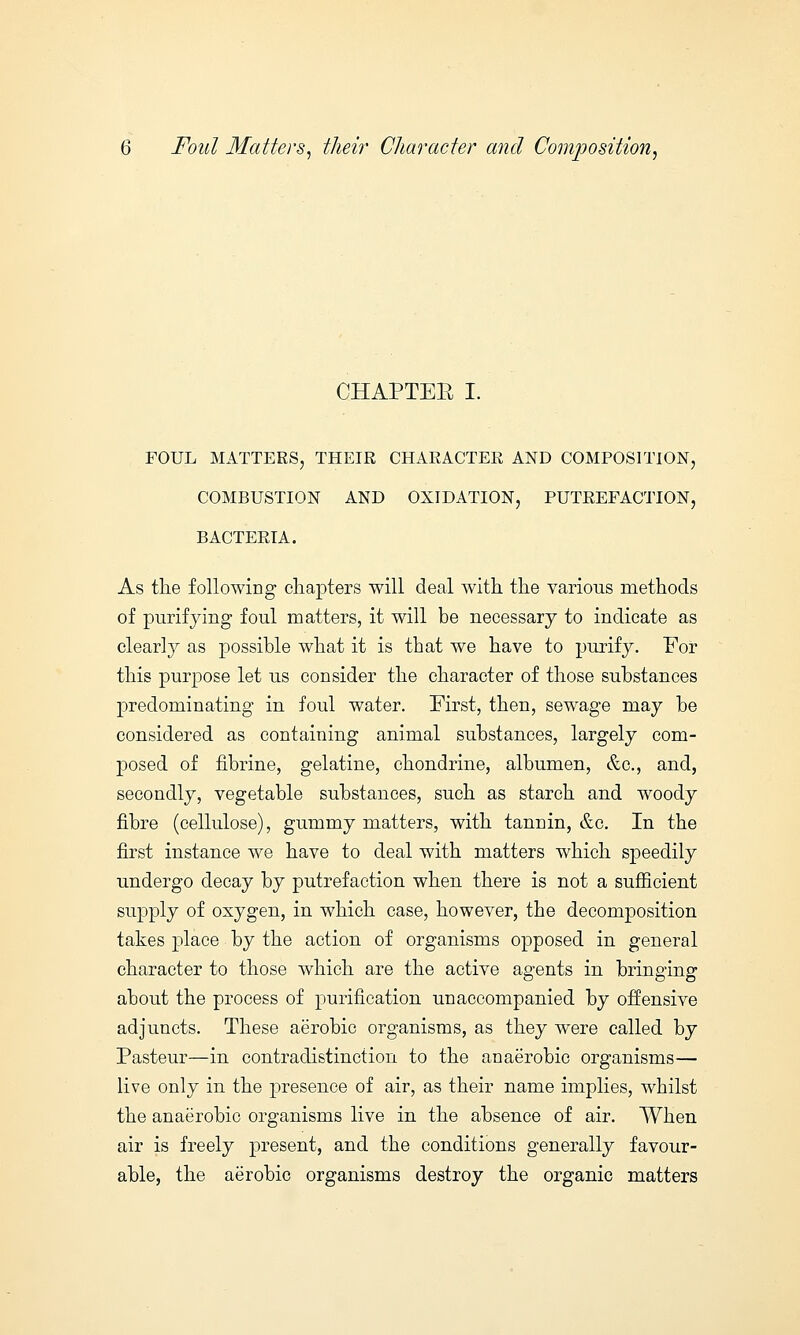 CHAPTER I. FOUL MATTERS, THEIR CHARACTER AND COMPOSITION, COMBUSTION AND OXIDATION, PUTREFACTION, BACTERIA. As the following chapters will deal with the various methods of purifying foul matters, it will be necessary to indicate as clearly as possible what it is that we have to purify. For this purpose let us consider the character of those substances predominating in foul water. First, then, sewage may be considered as containing animal substances, largely com- posed of fibrine, gelatine, chondrine, albumen, &c, and, secondly, vegetable substances, such as starch and woody fibre (cellulose), gummy matters, with tannin, &c. In the first instance we have to deal with matters which speedily undergo decay by putrefaction when there is not a sufficient supply of oxygen, in which case, however, the decomposition takes place by the action of organisms opposed in general character to those which are the active agents in bringing about the process of purification unaccompanied by offensive adjuncts. These aerobic organisms, as they were called by Pasteur—in contradistinction to the anaerobic organisms— live only in the presence of air, as their name implies, whilst the anaerobic organisms live in the absence of air. When air is freely present, and the conditions generally favour- able, the aerobic organisms destroy the organic matters