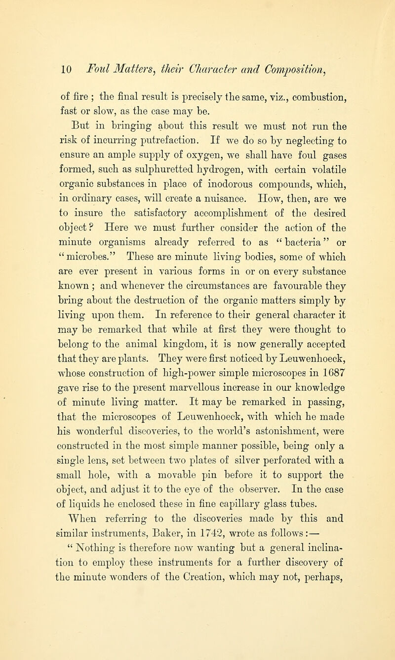 of fire ; the final result is precisely the same, viz., combustion, fast or slow, as the case may be. But in bringing about this result we must not run the risk of incurring putrefaction. If we do so by neglecting to ensure an ample supply of oxygen, we shall have foul gases formed, such as sulphuretted hydrogen, with certain volatile organic substances in place of inodorous compounds, which, in ordinary cases, will create a nuisance. How, then, are we to insure the satisfactory accomplishment of the desired object ? Here we must further consider the action of the minute organisms already referred to as  bacteria or microbes. These are minute living bodies, some of which are ever present in various forms in or on every substance known ; and whenever the circumstances are favourable they bring about the destruction of the organic matters simply by living upon them. In reference to their general character it may be remarked that while at first they were thought to belong to the animal kingdom, it is now generally accepted that they are plants. They were first noticed by Leuwenhoeck, whose construction of high-power simple microscopes in 1687 gave rise to the present marvellous increase in our knowledge of minute living matter. It may be remarked in passing, that the microscopes of Leuwenhoeck, with which he made his wonderful discoveries, to the world's astonishment, were constructed in the most simple manner possible, being only a single lens, set between two plates of silver perforated with a small hole, with a movable pin before it to support the object, and adjust it to the eye of the observer. In the case of liquids he enclosed these in fine capillary glass tubes. When referring to the discoveries made by this and similar instruments, Baker, in 1742, wrote as follows:—  Nothing is therefore now wanting but a general inclina- tion to employ these instruments for a further discovery of the minute wonders of the Creation, which may not, perhaps,