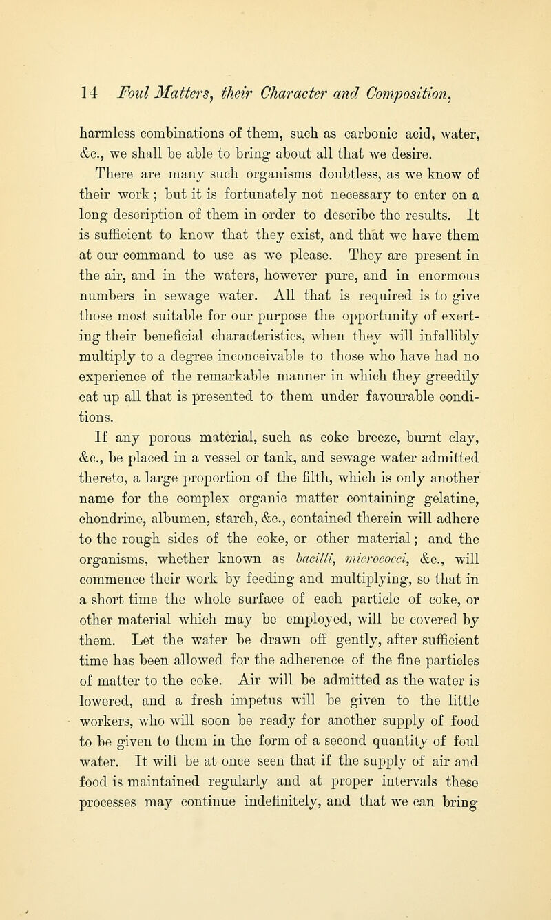 harmless combinations of them, such as carbonic acid, water, &c, we shall be able to bring about all that we desire. There are many such organisms doubtless, as we know of their work ; but it is fortunately not necessary to enter on a long description of them in order to describe the results. It is sufficient to know that they exist, and that we have them at our command to use as we please. They are present in the air, and in the waters, however pure, and in enormous numbers in sewage water. All that is required is to give those most suitable for our purpose the opportunity of exert- ing their beneficial characteristics, when they will infallibly multiply to a degree inconceivable to those who have had no experience of the remarkable manner in which they greedily eat up all that is presented to them under favourable condi- tions. If any porous material, such as coke breeze, burnt clay, &c, be placed in a vessel or tank, and sewage water admitted thereto, a large proportion of the filth, which is only another name for the complex organic matter containing gelatine, chondrine, albumen, starch, &c, contained therein will adhere to the rough sides of the coke, or other material; and the organisms, whether known as bacilli, micrococci, &c, will commence their work by feeding and multiplying, so that in a short time the whole surface of each particle of coke, or other material which may be employed, will be covered by them. Let the water be drawn off gently, after sufficient time has been allowed for the adherence of the fine particles of matter to the coke. Air will be admitted as the water is lowered, and a fresh impetus will be given to the little workers, who will soon be ready for another supply of food to be given to them in the form of a second quantity of foul water. It will be at once seen that if the supply of air and food is maintained regularly and at proper intervals these processes may continue indefinitely, and that we can bring