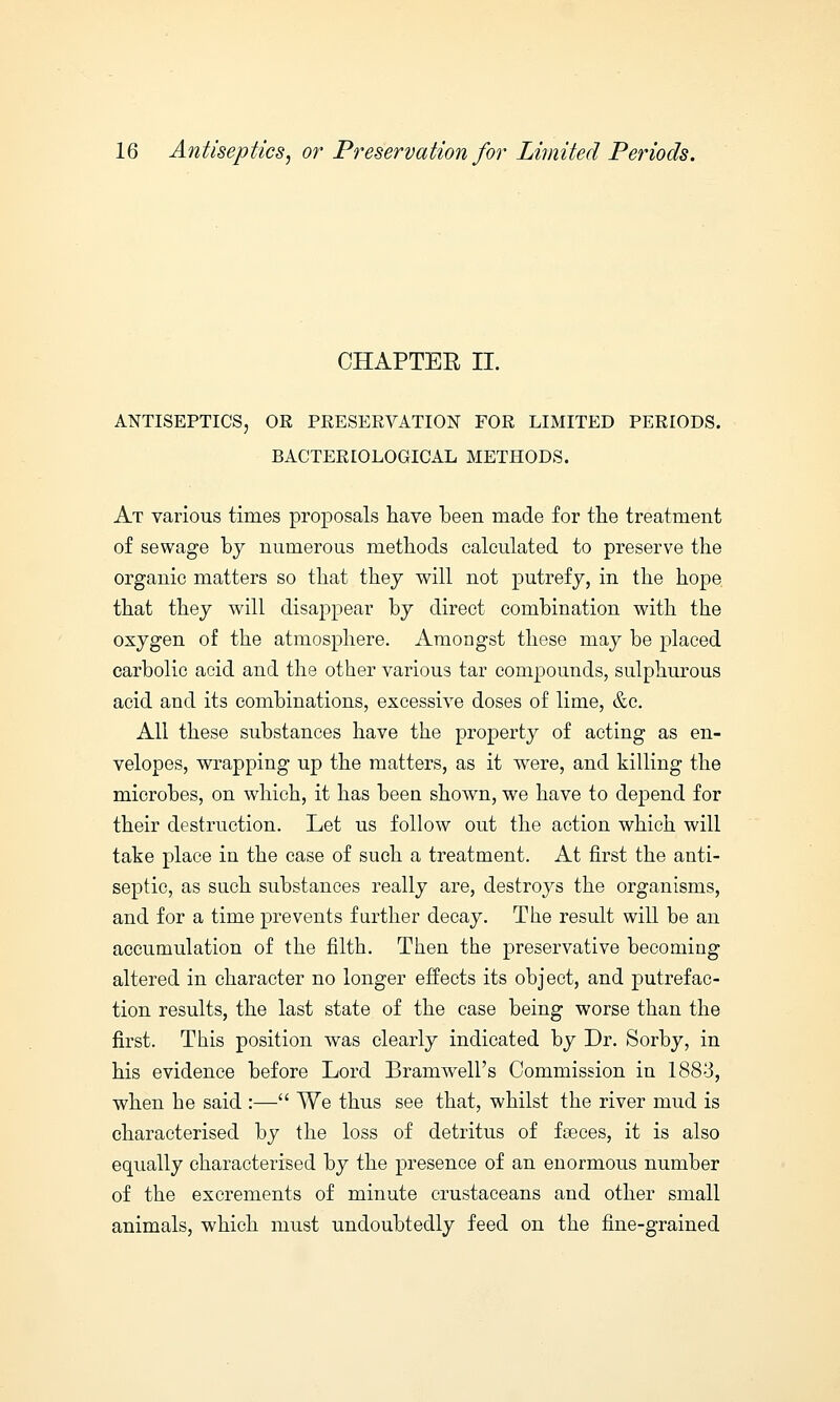 CHAPTER II. ANTISEPTICS, OR PRESERVATION FOR LIMITED PERIODS. BACTERIOLOGICAL METHODS. At various times proposals have been made for the treatment of sewage by numerous methods calculated to preserve the organic matters so that they will not putrefy, in the hope that they will disappear by direct combination with the oxygen of the atmosphere. Amongst these may be placed carbolic acid and the other various tar compounds, sulphurous acid and its combinations, excessive doses of lime, &c. All these substances have the property of acting as en- velopes, wrapping up the matters, as it were, and killing the microbes, on which, it has been shown, we have to depend for their destruction. Let us follow out the action which will take place in the case of such a treatment. At first the anti- septic, as such substances really are, destroys the organisms, and for a time prevents further decay. The result will be an accumulation of the filth. Then the preservative becoming altered in character no longer effects its object, and putrefac- tion results, the last state of the case being worse than the first. This position was clearly indicated by Dr. Sorby, in his evidence before Lord Bram well's Commission in 1883, when he said :— We thus see that, whilst the river mud is characterised by the loss of detritus of f races, it is also equally characterised by the presence of an enormous number of the excrements of minute crustaceans and other small animals, which must undoubtedly feed on the fine-grained