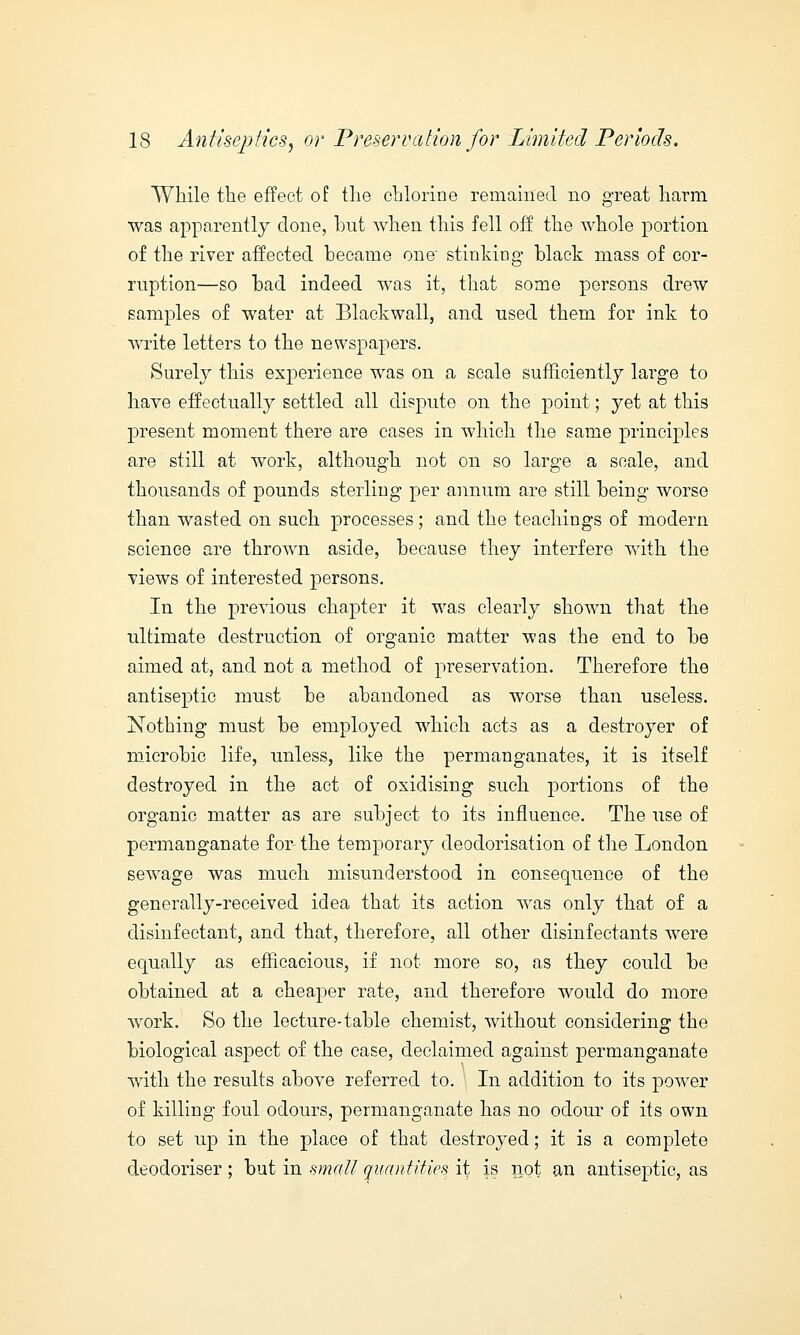 While the effect of the chlorine remained no great harm was apparently done, hut Avhen this fell off the whole portion of the river affected hecame one stinking Hack mass of cor- ruption—so had indeed was it, that some persons drew samples of water at Blackwall, and used them for ink to write letters to the newspapers. Surely this experience was on a scale sufficiently large to have effectually settled all dispute on the point; yet at this present moment there are cases in which the same principles are still at work, although not on so large a scale, and thousands of pounds sterling per annum are still being worse than wasted on such processes ; and the teachings of modern science are thrown aside, because they interfere with the views of interested persons. In the previous chapter it was clearly shown that the ultimate destruction of organic matter was the end to be aimed at, and not a method of preservation. Therefore the antiseptic must be abandoned as worse than useless. Nothing must be employed which acts as a destroyer of microbic life, unless, like the permanganates, it is itself destroyed in the act of oxidising such portions of the organic matter as are subject to its influence. The use of permanganate for- the temporary deoclorisation of the London sewage was much misunderstood in consequence of the generally-received idea that its action was only that of a disinfectant, and that, therefore, all other disinfectants were equally as efficacious, if not more so, as they could be obtained at a cheaper rate, and therefore would do more work. So the lecture-table chemist, without considering the biological aspect of the case, declaimed against permanganate with the results above referred to. In addition to its power of killing foul odours, permanganate has no odour of its own to set up in the place of that destroyed; it is a complete deodoriser ; but in small quantifies it is riot an antiseptic, as