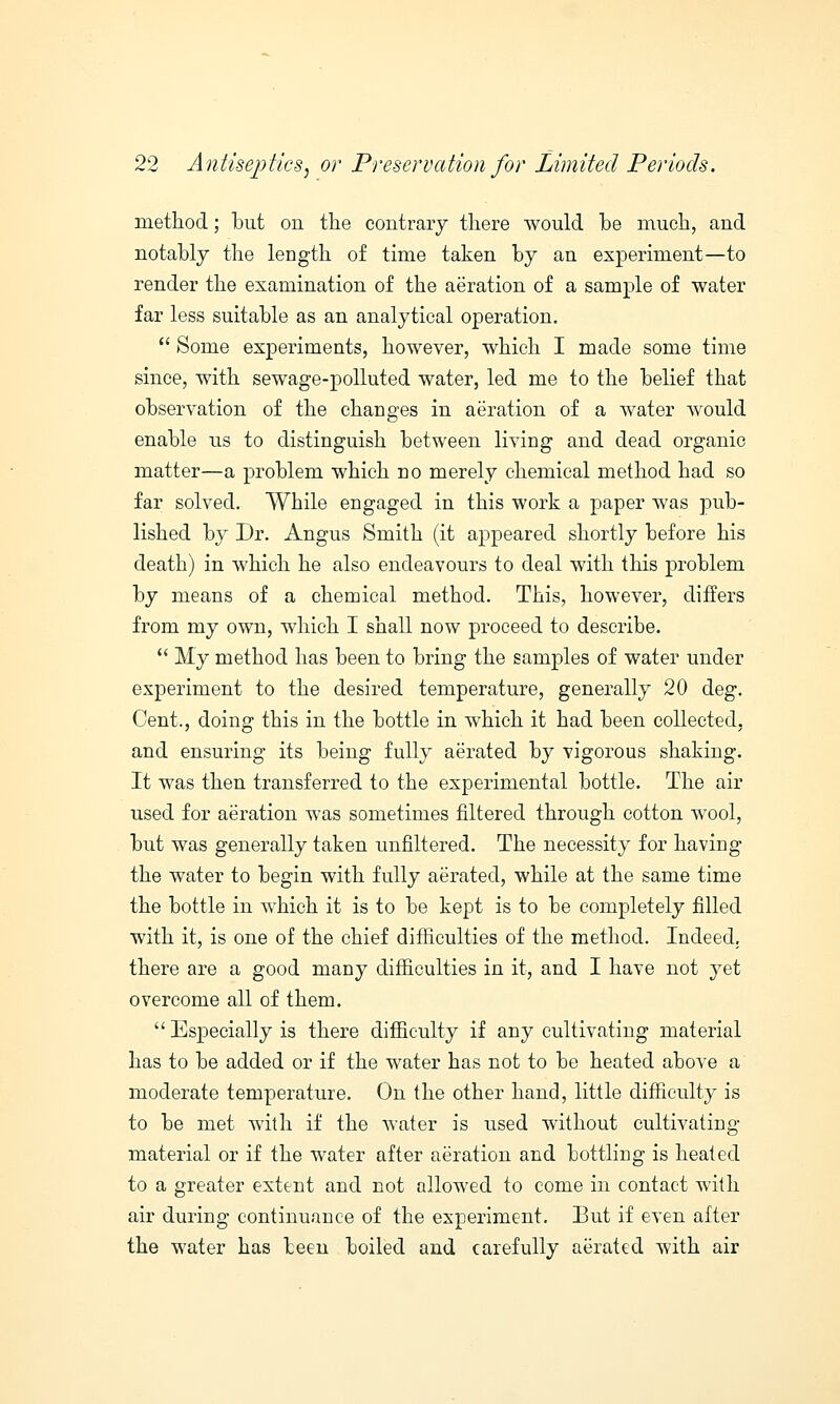 method; but on the contrary there would be much, and notably the length of time taken by an experiment—to render the examination of the aeration of a sample of water far less suitable as an analytical operation.  Some experiments, however, which I made some time since, with sewage-polluted water, led me to the belief that observation of the changes in aeration of a water would enable us to distinguish between living and dead organic matter—a problem which no merely chemical method had so far solved. While engaged in this work a paper was pub- lished by Dr. Angus Smith (it appeared shortly before his death) in which he also endeavours to deal with this problem by means of a chemical method. This, however, differs from my own, which I shall now proceed to describe.  My method has been to bring the samples of water under experiment to the desired temperature, generally 20 deg. Cent., doing this in the bottle in which it had been collected. and ensuring its being fully aerated by vigorous shaking. It was then transferred to the experimental bottle. The air used for aeration was sometimes filtered through cotton wool, but was generally taken unflltered. The necessity for having the water to begin with fully aerated, while at the same time the bottle in which it is to be kept is to be completely filled with it, is one of the chief difficulties of the method. Indeed, there are a good many difficulties in it, and I have not yet overcome all of them.  Especially is there difficulty if any cultivating material has to be added or if the water has not to be heated above a moderate temperature. On the other hand, little difficulty is to be met with if the water is used without cultivating material or if the water after aeration and bottling is heated to a greater extent and not allowed to come in contact with air during continuance of the experiment. But if even after the water has been boiled and carefully aerated with air
