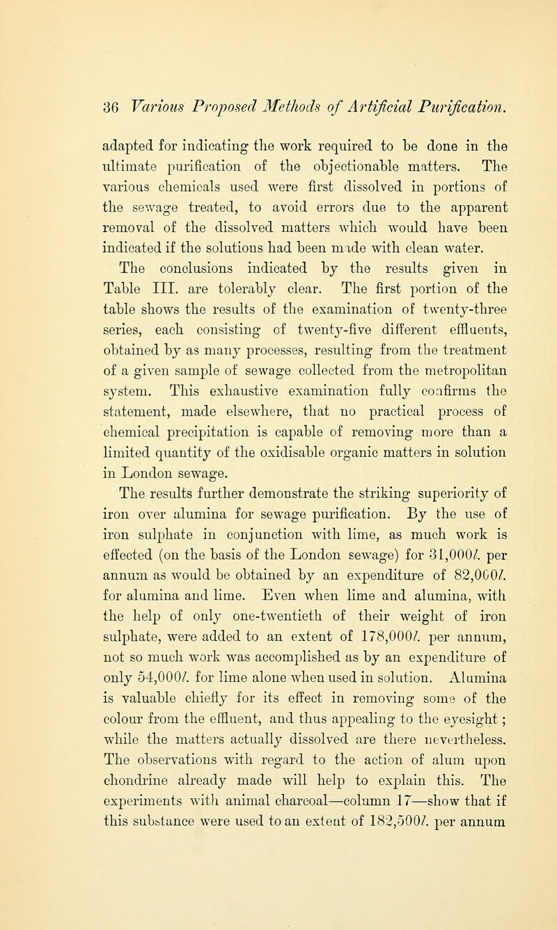 adapted for indicating the work required to be done in the ultimate purification of the objectionable matters. The various chemicals used were first dissolved in portions of the sewage treated, to avoid errors due to the apparent removal of the dissolved matters which would have been indicated if the solutions had been made with clean water. The conclusions indicated by the results given in Table III. are tolerably clear. The first portion of the table shows the results of the examination of twenty-three series, each consisting of twenty-five different effluents, obtained by as many processes, resulting from the treatment of a given sample of sewage collected from the metropolitan system. This exhaustive examination fully confirms the statement, made elsewhere, that no practical process of chemical precipitation is capable of removing more than a limited quantity of the oxidisable organic matters in solution in London sewage. The results further demonstrate the striking superiority of iron over alumina for sewage purification. By the use of iron sulphate in conjunction with lime, as much work is effected (on the basis of the London sewage) for 31,000/. per annum as would be obtained by an expenditure of 82,000/. for alumina and lime. Even when lime and alumina, with the help of only one-twentieth of their weight of iron sulphate, were added to an extent of 178,000/. per annum, not so much work was accomplished as by an expenditure of only 54,000/. for lime alone when used in solution. Alumina is valuable chiefly for its effect in removing some of the colour from the effluent, and thus appealing to the eyesight; while the matters actually dissolved are there nevertheless. The observations with regard to the action of alum upon chondrine already made will help to explain this. The experiments with animal charcoal—column 17—show that if this subbtance were used to an extent of 182,500/. per annum