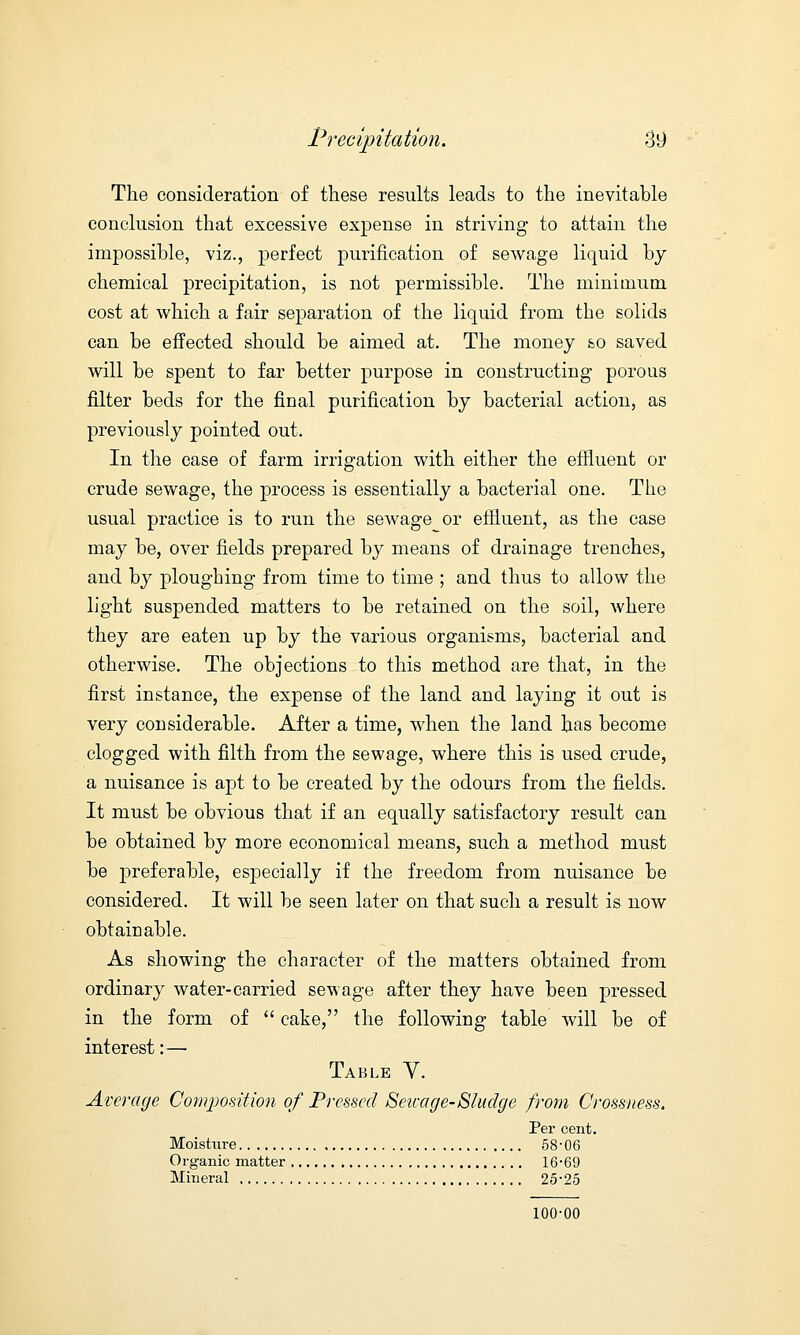 The consideration of these results leads to the inevitable conclusion that excessive expense in striving to attain the impossible, viz., perfect purification of sewage liquid by chemical precipitation, is not permissible. The minimum cost at which a fair separation of the liquid from the solids can be effected should be aimed at. The money so saved will be spent to far better purpose in constructing porous filter beds for the final purification by bacterial action, as previously pointed out. In the case of farm irrigation with either the effluent or crude sewage, the process is essentially a bacterial one. The usual practice is to run the sewage or effluent, as the case may be, over fields prepared by means of drainage trenches, and by ploughing from time to time ; and thus to allow the light suspended matters to be retained on the soil, where they are eaten up by the various organisms, bacterial and otherwise. The objections to this method are that, in the first instance, the expense of the land and laying it out is very considerable. After a time, when the land has become clogged with filth from the sewage, where this is used crude, a nuisance is apt to be created by the odours from the fields. It must be obvious that if an equally satisfactory result can be obtained by more economical means, such a method must be j)referable, especially if the freedom from nuisance be considered. It will be seen later on that such a result is now obtainable. As showing the character of the matters obtained from ordinary water-carried sewage after they have been pressed in the form of  cake, the following table will be of interest:— Table Y. Average Composition of Pressed Seicage-Sludge from Crossness. Per cent. Moisture 58-06 Organic matter 16-69 Mineral 25-25 100-00