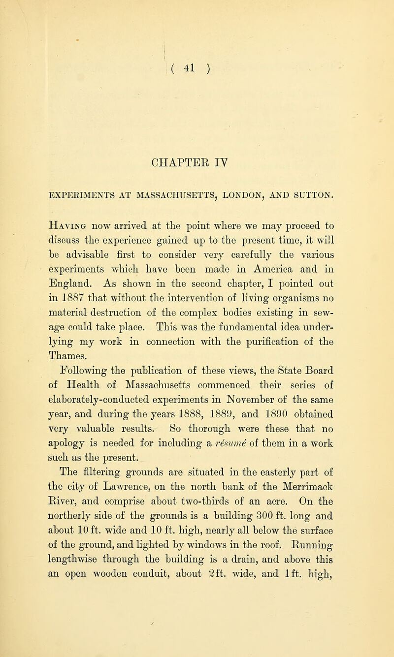 CHAPTEE IV EXPEKIMENTS AT MASSACHUSETTS, LONDON, AND SUTTON. Having now arrived at the point where we may proceed to discuss the experience gained up to the present time, it will be advisable first to consider very carefully the various experiments which have been made in America and in England. As shown in the second chapter, I pointed out in 1887 that without the intervention of living organisms no material destruction of the complex bodies existing in sew- age could take place. This was the fundamental idea under- lying my work in connection with the purification of the Thames. Following the publication of these views, the State Board of Health of Massachusetts commenced their series of elaborately-conducted experiments in November of the same year, and during the years 1888, 1889, and 1890 obtained very valuable results. So thorough were these that no apology is needed for including a resume of them in a work such as the present. The filtering grounds are situated in the easterly part of the city of Lawrence, on the north bank of the Merrimack River, and comprise about two-thirds of an acre. On the northerly side of the grounds is a building 300 ft. long and about 10 ft. wide and 10 ft. high, nearly all below the surface of the ground, and lighted by windows in the roof. Running lengthwise through the building is a drain, and above this an open wooden conduit, about 2 ft. wide, and 1ft. high,