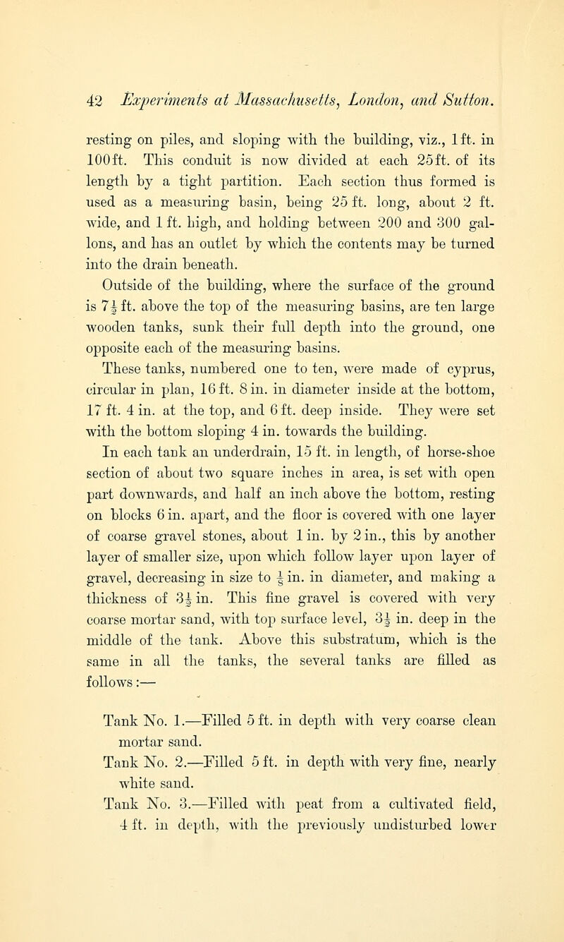 resting on piles, and sloping with the building, viz., 1ft. in 100 ft. This conduit is now divided at each 25 ft. of its length by a tight partition. Each section thus formed is used as a measuring basin, being 25 ft. long, about 2 ft. wide, and 1 ft. bigh, and holding between 200 and 300 gal- lons, and has an outlet by which the contents may be turned into the drain beneath. Outside of the building, where the surface of the ground is 71 ft. above the top of the measuring basins, are ten large wooden tanks, sunk their full depth into the ground, one opposite each of the measuring basins. These tanks, numbered one to ten, were made of Cyprus, circular in plan, 16ft. Sin. in diameter inside at the bottom, 17 ft. 4 in. at the top, and 6 ft. deep inside. They were set with the bottom sloping 4 in. towards the building. In each tank an under drain, 15 ft. in length, of horse-shoe section of about two square inches in area, is set with open part downwards, and half an inch above the bottom, resting on blocks 6 in. apart, and the floor is covered with one layer of coarse gravel stones, about lin. by 2 in., this by another layer of smaller size, upon which follow layer upon layer of gravel, decreasing in size to ^in. in diameter, and making a thickness of 3| in. This fine gravel is covered with very coarse mortar sand, with top surface level, 3| in. deep in the middle of the tank. Above this substratum, which is the same in all the tanks, the several tanks are filled as follows:— Tank No. 1.—Filled 5 ft. in depth with very coarse clean mortar sand. Tank No. 2.—Filled 5 ft. in depth with very fine, nearly white sand. Tank No. 3.—Filled with peat from a cultivated field, 4 ft. in depth, with the previously undisturbed lower