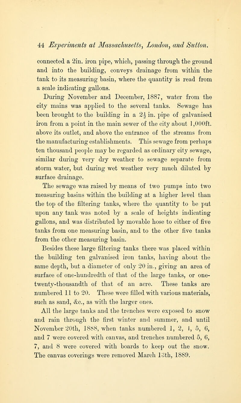 connected a 2in. iron pipe, which, passing through the ground and into the building, conveys drainage from within the tank to its measuring basin, where the quantity is read from a scale indicating gallons. During November and December, 1887, water from the city mains was applied to the several tanks. Sewage has been brought to the building in a 2 J in. pipe of galvanised iron from a point in the main sewer of the city about 1,000ft. above its outlet, and above the entrance of the streams from the manufacturing establishments. This sewage from perhaps ten thousand people may be regarded as ordinary city sewage, similar during very dry weather to sewage separate from storm water, but during wet weather very much diluted by surface drainage. The sewage was raised by means of two pumps into two measuring basins within the building at a higher level than the top of the filtering tanks, where the quantity to be put upon any tank was noted by a scale of heights indicating gallons, and was distributed by movable hose to either of five tanks from one measuring basin, and to the other five tanks from the other measuring basin. Besides these large filtering tanks there was placed within the building ten galvanised iron tanks, having about the same depth, but a diameter of only 20 in., giving an area of surface of one-hundredth of that of the large tanks, or one- twenty-thousandth of that of an acre. These tanks are numbered 11 to 20. These were filled with various materials, such as sand, &c, as with the larger ones. All the large tanks and the trenches were exposed to snow and rain through the first winter and summer, and until November 20th, 1888, when tanks numbered 1,2, 1, 5, 6, and 7 were covered with canvas, and trenches numbered 5, 6, 7, and 8 were covered with boards to keep out the snow. The canvas coverings were removed March loth, 1889.