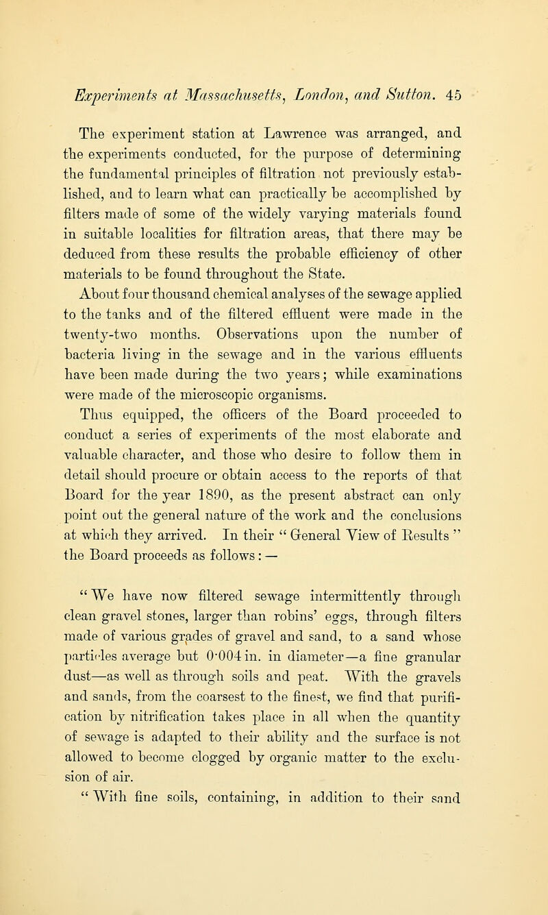 The experiment station at Lawrence was arranged, and the experiments conducted, for the purpose of determining the fundamental principles of filtration not previously estab- lished, and to learn what can practically be accomplished by filters made of some of the widely varying materials found in suitable localities for filtration areas, that there may be deduced from these results the probable efficiency of other materials to be found throughout the State. About four thousand chemical analyses of the sewage applied to the tanks and of the filtered effluent were made in the twenty-two months. Observations upon the number of bacteria living in the sewage and in the various effluents have been made during the two years; while examinations were made of the microscopic organisms. Thus equipped, the officers of the Board proceeded to conduct a series of experiments of the most elaborate and valuable character, and those who desire to follow them in detail should procure or obtain access to the reports of that Board for the year 1890, as the present abstract can only point out the general nature of the work and the conclusions at which they arrived. In their  General Yiew of Results  the Board proceeds as follows : —  We have now filtered sewage intermittently througli clean gravel stones, larger than robins' eggs, through filters made of various grades of gravel and sand, to a sand whose particles average but 0*004 in. in diameter—a fine granular dust—as well as through soils and peat. With the gravels and sands, from the coarsest to the finest, we find that purifi- cation by nitrification takes place in all when the quantity of sewage is adapted to their ability and the surface is not allowed to become clogged by organic matter to the exclu- sion of air.  With fine soils, containing, in addition to their sand