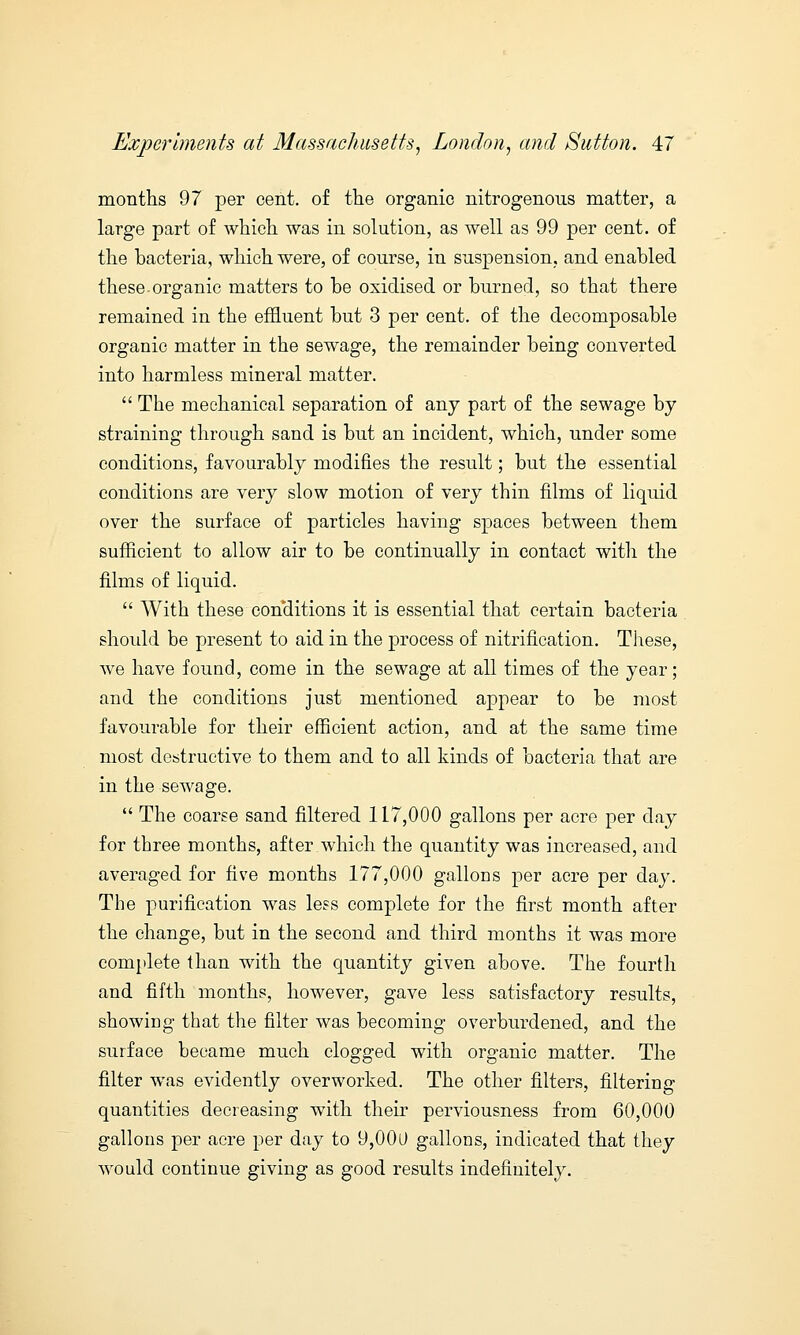 months 97 per cent, of the organic nitrogenous matter, a large part of which was in solution, as well as 99 per cent, of the bacteria, which were, of course, in suspension, and enabled these organic matters to be oxidised or burned, so that there remained in the effluent but 3 per cent, of the decomposable organic matter in the sewage, the remainder being converted into harmless mineral matter.  The mechanical separation of any part of the sewage by straining through sand is but an incident, which, under some conditions, favourably modifies the result; but the essential conditions are very slow motion of very thin films of liquid over the surface of particles having spaces between them sufficient to allow air to be continually in contact with the films of liquid.  With these conditions it is essential that certain bacteria should be present to aid in the process of nitrification. These, we have found, come in the sewage at all times of the year; and the conditions just mentioned appear to be most favourable for their efficient action, and at the same time most destructive to them and to all kinds of bacteria that are in the sewage.  The coarse sand filtered 117,000 gallons per acre per day for three months, after which the quantity was increased, and averaged for five months 177,000 gallons per acre per day. The purification was less complete for the first month after the change, but in the second and third months it was more complete than with the quantity given above. The fourth and fifth months, however, gave less satisfactory results, showing that the filter was becoming overburdened, and the surface became much clogged with organic matter. The filter was evidently overworked. The other filters, filtering quantities decreasing with their perviousness from 60,000 gallons per acre per day to 9,000 gallons, indicated that they would continue giving as good results indefinitely.