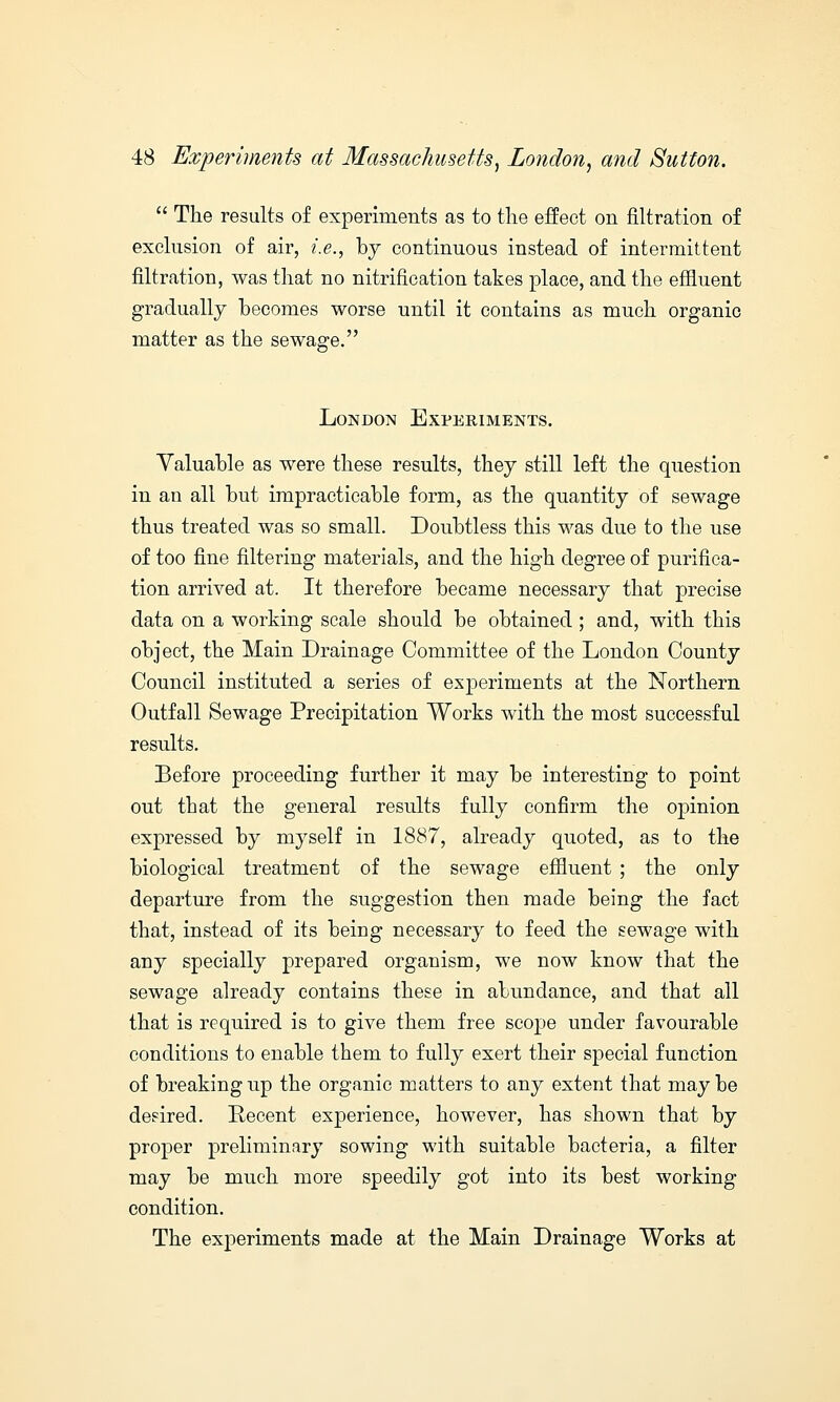  The results of experiments as to the effect on filtration of exclusion of air, i.e., by continuous instead of intermittent filtration, was that no nitrification takes place, and the effluent gradually becomes worse until it contains as much organic matter as the sewage. London Experiments. Valuable as were these results, they still left the question in an all but impracticable form, as the quantity of sewage thus treated was so small. Doubtless this was due to the use of too fine filtering materials, and the high degree of purifica- tion arrived at. It therefore became necessary that precise data on a working scale should be obtained ; and, with this object, the Main Drainage Committee of the London County Council instituted a series of experiments at the Northern Outfall Sewage Precipitation Works with the most successful results. Before proceeding further it may be interesting to point out that the general results fully confirm the opinion expressed by myself in 1887, already quoted, as to the biological treatment of the sewage effluent ; the only departure from the suggestion then made being the fact that, instead of its being necessary to feed the sewage with any specially prepared organism, we now know that the sewage already contains these in abundance, and that all that is required is to give them free scope under favourable conditions to enable them to fully exert their special function of breaking up the organic matters to any extent that maybe desired. Recent experience, however, has shown that by proper preliminary sowing with suitable bacteria, a filter may be much more speedily got into its best working condition. The experiments made at the Main Drainage Works at