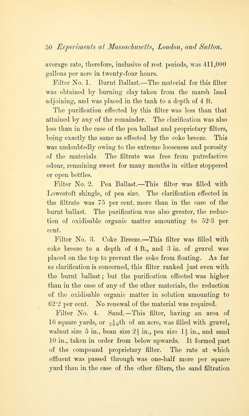 average rate, therefore, inclusive of rest periods, was 411,000 gallons per acre in twenty-four hours. Filter No. 1. Burnt Ballast.—The material for this filter was obtained by burning clay taken from the marsh land adjoining, and was placed in the tank to a depth of 4 ft. The purification effected by this filter was less than that attained by any of the remainder. The clarification was also less than in the case of the pea ballast and joroprietary filters, being exactly the same as effected by the coke breeze. This was undoubtedly owing to the extreme looseness and porosity of the materials. The filtrate was free from putrefactive odour, remaining sweet for many months in either stoppered or open bottles. Filter No. 2. Pea Ballast.—This filter was filled with Lowestoft shingle, of pea size. The clarification effected in the filtrate was 75 per cent, more than in the case of the burnt ballast. The purification was also greater, the reduc- tion of oxidisable organic matter amounting to 52-3 per cent. Filter No. 3. Coke Breeze.—This filter was filled with coke breeze to a depth of 4 ft., and 3 in. of gravel was placed on the top to prevent the coke from floating. As far as clarification is concerned, this filter ranked just even with the burnt ballast; but the purification effected was higher than in the case of any of the other materials, the reduction of the oxidisable organic matter in solution amounting to 62'2 per cent. No renewal of the material was required. Filter No. 4. Sand. — This filter, having an area of 16 square yards, or -g-jy'oth of an acre, was filled with gravel, walnut size 5 in., bean size 2| in., pea size \\ in., and sand 10 in., taken in order from below upwards. It formed part of the compound proprietary filter. The rate at which effluent was passed through was one-half more per square yard than in the case of the other filters, the sand filtration