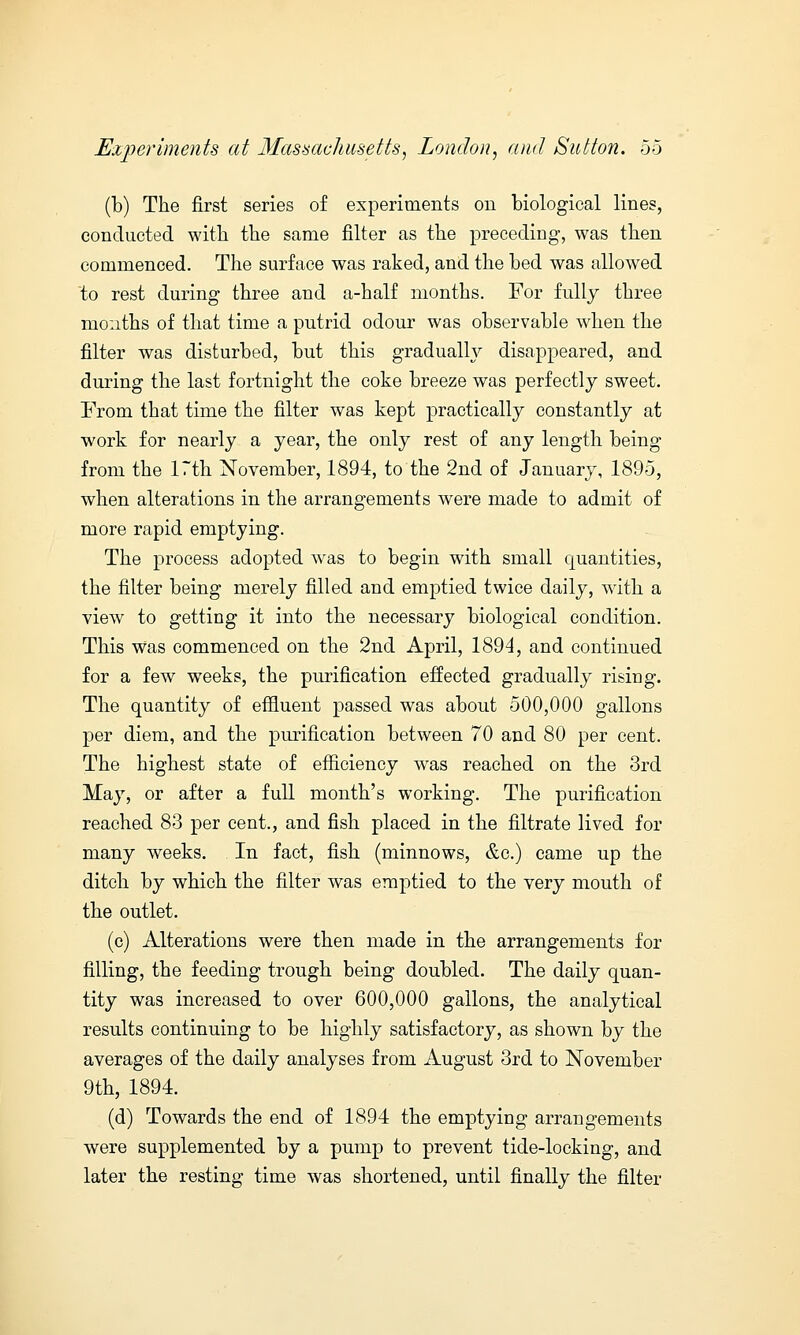 (b) The first series of experiments on biological lines, conducted with the same filter as the preceding, was then commenced. The surface was raked, and the bed was allowed to rest during three and a-half months. For fully three months of that time a putrid odour was observable when the filter was disturbed, but this gradually disappeared, and during the last fortnight the coke breeze was perfectly sweet. From that time the filter was kept practically constantly at work for nearly a year, the only rest of any length being from the 17th November, 1894, to the 2nd of January, 1895, when alterations in the arrangements were made to admit of more rapid emptying. The process adopted was to begin with small quantities, the filter being merely filled and emptied twice daily, with a view to getting it into the necessary biological condition. This was commenced on the 2nd April, 1894, and continued for a few weeks, the purification effected gradually rising. The quantity of effluent passed was about 500,000 gallons per diem, and the purification between 70 and 80 per cent. The highest state of efficiency was reached on the 3rd May, or after a full month's working. The purification reached 83 per cent., and fish placed in the filtrate lived for many weeks. In fact, fish (minnows, &c.) came up the ditch by which the filter was emptied to the very mouth of the outlet. (c) Alterations were then made in the arrangements for filling, the feeding trough being doubled. The daily quan- tity was increased to over 600,000 gallons, the analytical results continuing to be highly satisfactory, as shown by the averages of the daily analyses from August 3rd to November 9th, 1894. (d) Towards the end of 1894 the emptying arrangements were supplemented by a pump to prevent tide-locking, and later the resting time was shortened, until finally the filter
