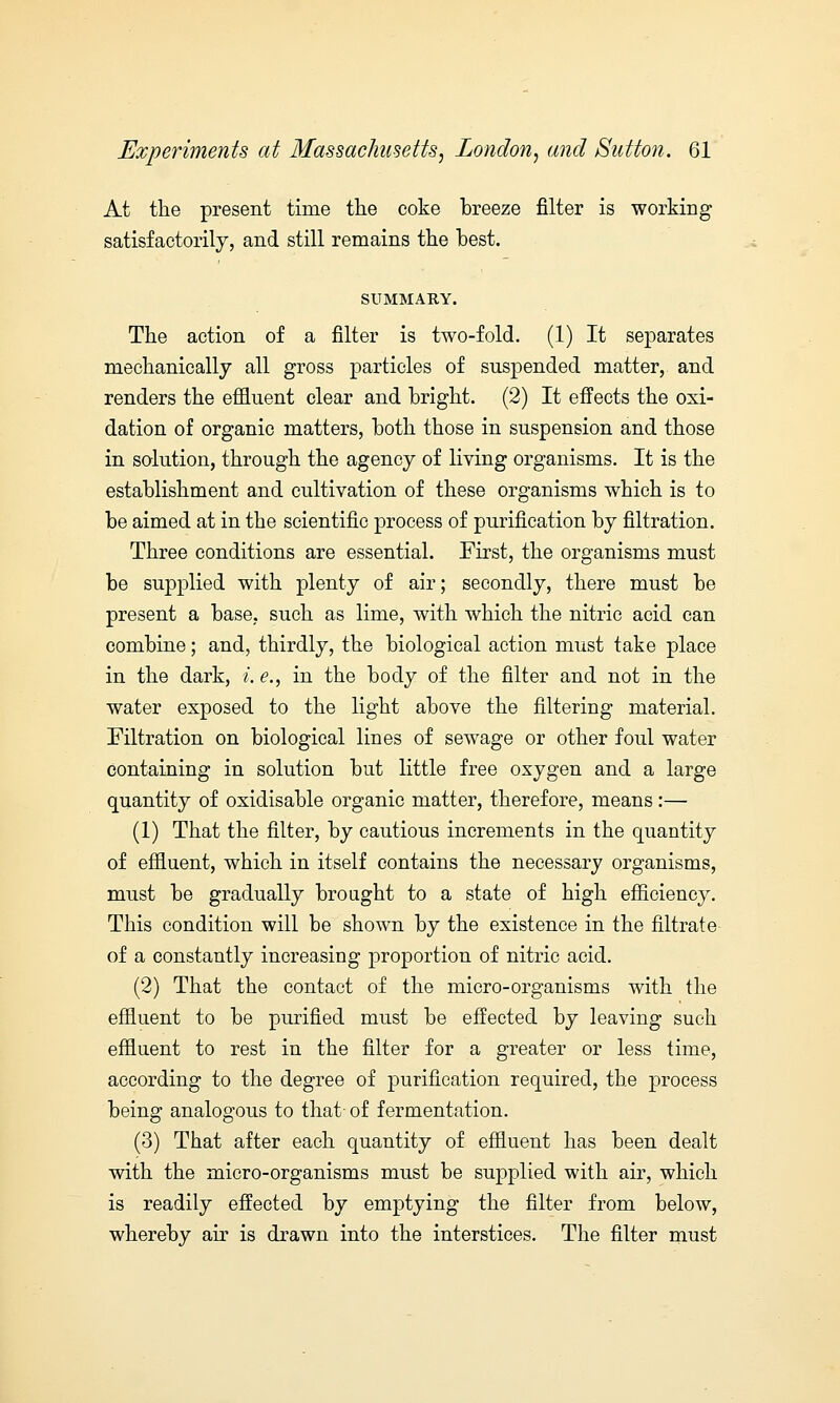 At the present time the coke breeze filter is working satisfactorily, and still remains the best. SUMMARY. The action of a filter is two-fold. (1) It separates mechanically all gross particles of suspended matter, and renders the effluent clear and bright. (2) It effects the oxi- dation of organic matters, both those in suspension and those in solution, through the agency of living organisms. It is the establishment and cultivation of these organisms which is to be aimed at in the scientific process of purification by filtration. Three conditions are essential. First, the organisms must be supplied with plenty of air; secondly, there must be present a base, such as lime, with which the nitric acid can combine; and, thirdly, the biological action must take place in the dark, i. e., in the body of the filter and not in the water exposed to the light above the filtering material. Filtration on biological lines of sewage or other foul water containing in solution but little free oxygen and a large quantity of oxidisable organic matter, therefore, means:— (1) That the filter, by cautious increments in the quantity of effluent, which in itself contains the necessary organisms, must be gradually brought to a state of high efficiency. This condition will be shown by the existence in the filtrate of a constantly increasing proportion of nitric acid. (2) That the contact of the micro-organisms with the effluent to be purified must be effected by leaving such effluent to rest in the filter for a greater or less time, according to the degree of purification required, the process being analogous to that of fermentation. (3) That after each quantity of effluent has been dealt with the micro-organisms must be supplied with air, which is readily effected by emptying the filter from below, whereby air is drawn into the interstices. The filter must