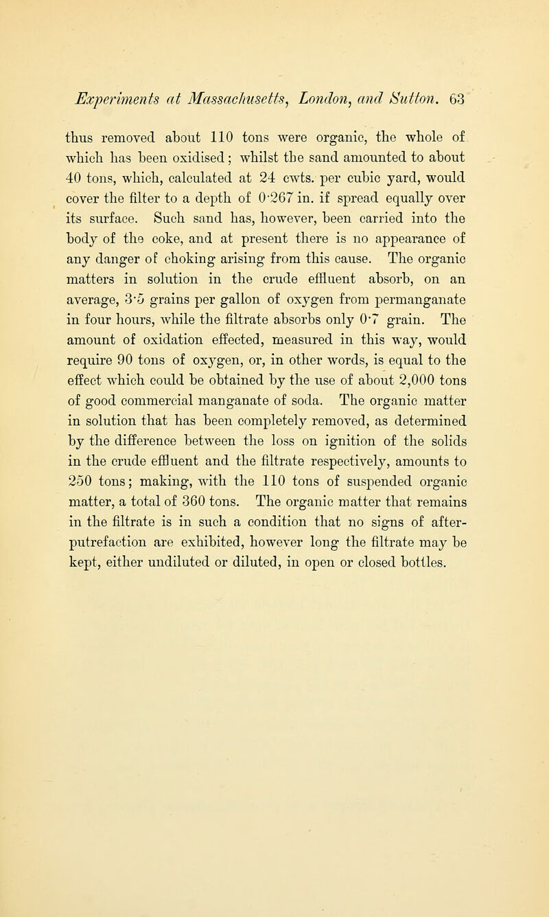 thus removed about 110 tons were organic, the whole of which has been oxidised; whilst the sand amounted to about 40 tons, which, calculated at 24 cwts. per cubic yard, would cover the filter to a depth of 0-267in. if spread equally over its surface. Such sand has, however, been carried into the body of the coke, and at present there is no appearance of any clanger of choking arising from this cause. The organic matters in solution in the crude effluent absorb, on an average, 3*5 grains per gallon of oxygen from permanganate in four hours, while the filtrate absorbs only 0*7 grain. The amount of oxidation effected, measured in this way, would require 90 tons of oxygen, or, in other words, is equal to the effect which could be obtained by the use of about 2,000 tons of good commercial manganate of soda. The organic matter in solution that has been completely removed, as determined by the difference between the loss on ignition of the solids in the crude effluent and the filtrate respectively, amounts to 250 tons; making, with the 110 tons of suspended organic matter, a total of 360 tons. The organic matter that remains in the filtrate is in such a condition that no signs of after- putrefaction are exhibited, however long the filtrate may be kept, either undiluted or diluted, in open or closed bottles.
