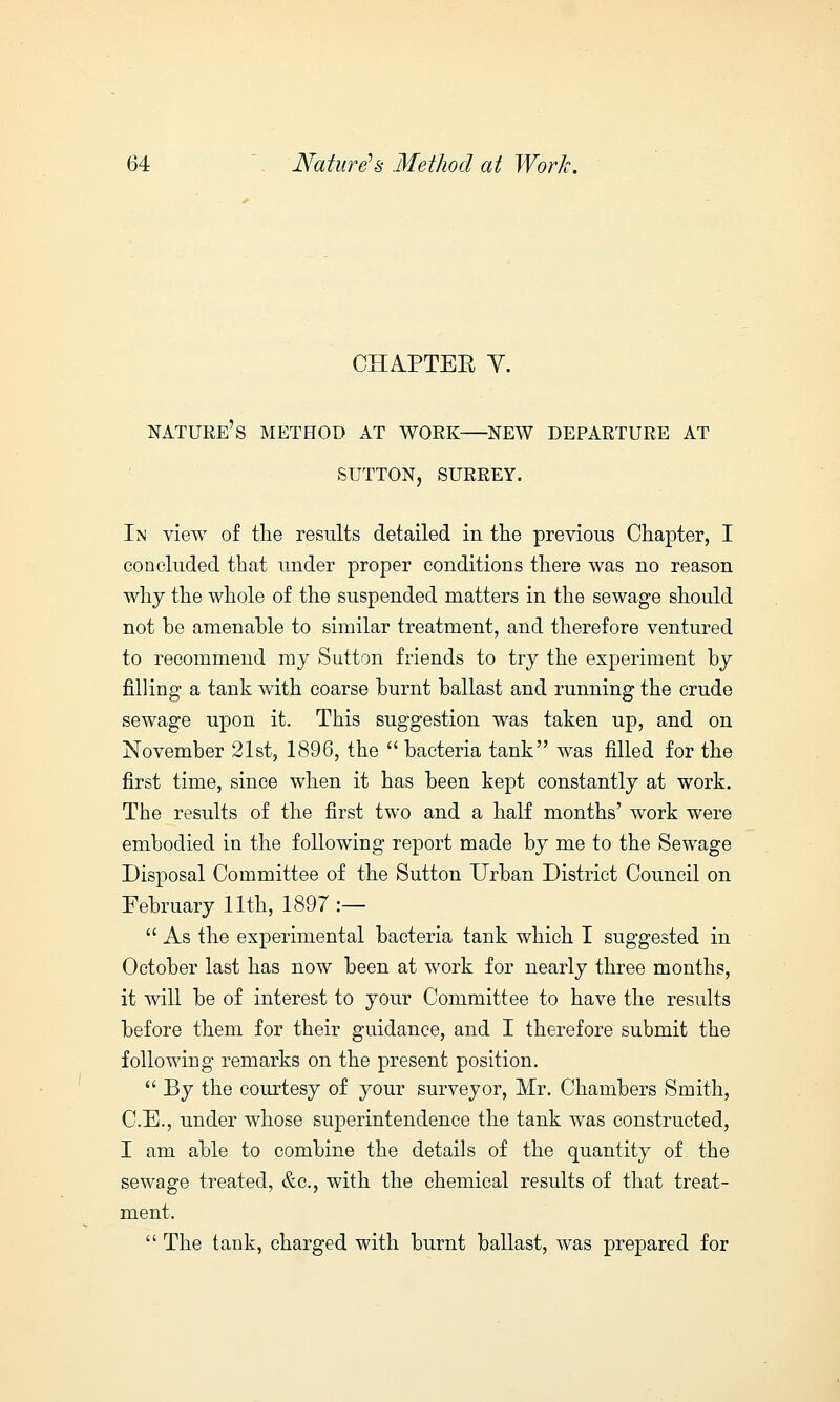 CHAPTER Y. NATURE'S METHOD AT WOEK NEW DEPARTURE AT SUTTON, SURREY. In view of the results detailed in the previous Chapter, I concluded that under proper conditions there was no reason why the whole of the suspended matters in the sewage should not he amenahle to similar treatment, and therefore ventured to recommend my Sutton friends to try the experiment hy rilling a tank with coarse burnt ballast and running the crude sewage upon it. This suggestion was taken up, and on November 21st, 1896, the  bacteria tank was filled for the first time, since when it has been kept constantly at work. The results of the first two and a half months' work were embodied in the following report made by me to the Sewage Disposal Committee of the Sutton Urban District Council on February 11th, 1897 :—  As the experimental bacteria tank which I suggested in October last has now been at work for nearly three months, it will be of interest to your Committee to have the results before them for their guidance, and I therefore submit the following remarks on the present position.  By the courtesy of your surveyor, Mr. Chambers Smith, C.E., under whose superintendence the tank was constructed, I am able to combine the details of the quantity of the sewage treated, &c, with the chemical results of that treat- ment.  The tank, charged with burnt ballast, was prepared for