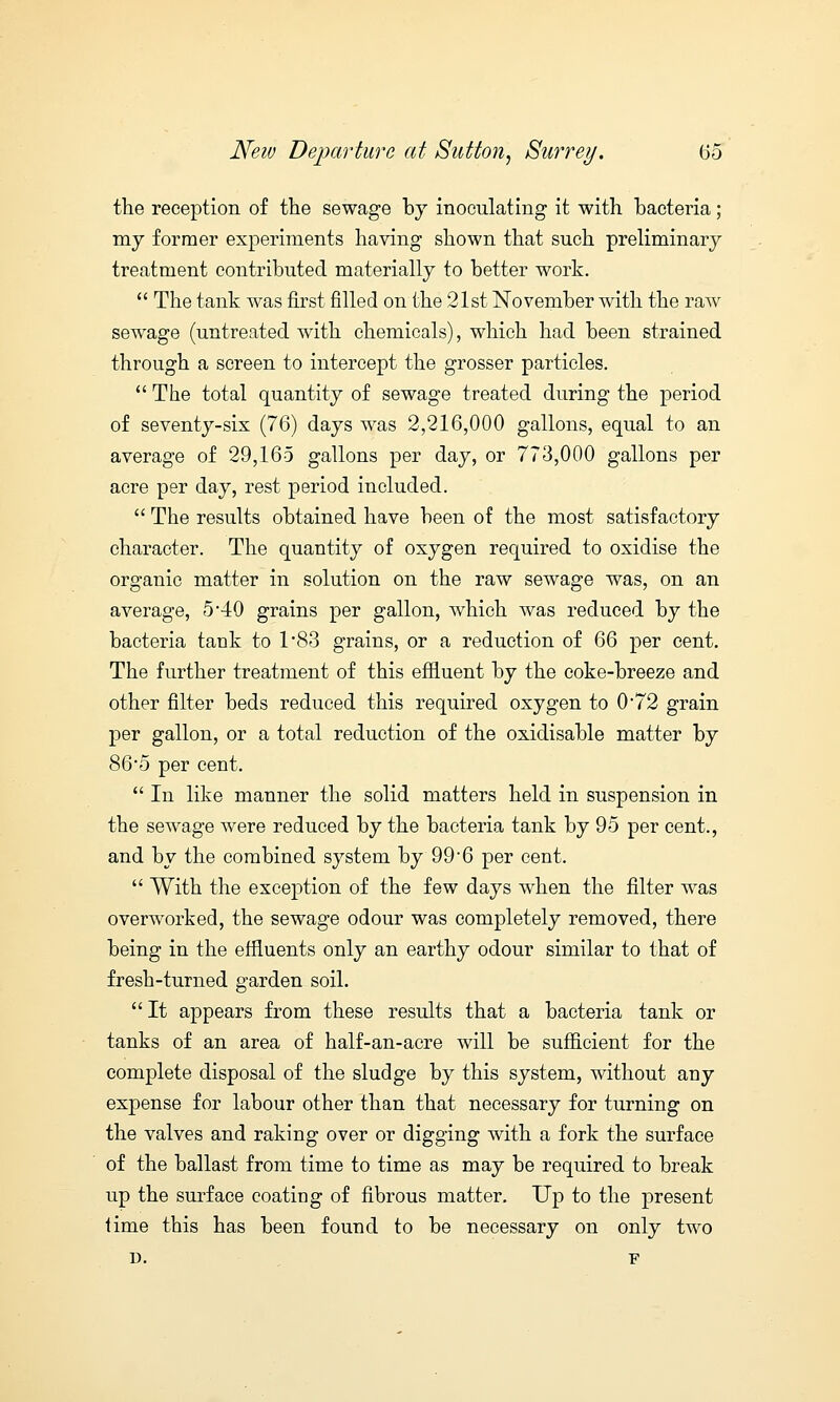 the reception of the sewage by inoculating it with bacteria; my former experiments having shown that such preliminary treatment contributed materially to better work.  The tank was first filled on the 21st November with the raw sewage (untreated with chemicals), which had been strained through a screen to intercept the grosser particles. The total quantity of sewage treated during the period of seventy-six (76) days was 2,216,000 gallons, equal to an average of 29,165 gallons per day, or 773,000 gallons per acre per day, rest period included.  The results obtained have been of the most satisfactory character. The quantity of oxygen required to oxidise the organic matter in solution on the raw sewage was, on an average, 5 40 grains per gallon, which was reduced by the bacteria tank to 1*83 grains, or a reduction of 66 per cent. The further treatment of this effluent by the coke-breeze and other filter beds reduced this required oxygen to 0*72 grain per gallon, or a total reduction of the oxidisable matter by 86*5 per cent.  In like manner the solid matters held in suspension in the sewage were reduced by the bacteria tank by 95 per cent., and by the combined system by 99'6 per cent.  With the exception of the few days when the filter was overworked, the sewage odour was completely removed, there being in the effluents only an earthy odour similar to that of fresh-turned garden soil.  It appears from these results that a bacteria tank or tanks of an area of half-an-acre will be sufficient for the complete disposal of the sludge by this system, without any expense for labour other than that necessary for turning on the valves and raking over or digging with a fork the surface of the ballast from time to time as may be required to break up the surface coating of fibrous matter. Up to the present time this has been found to be necessary on only two