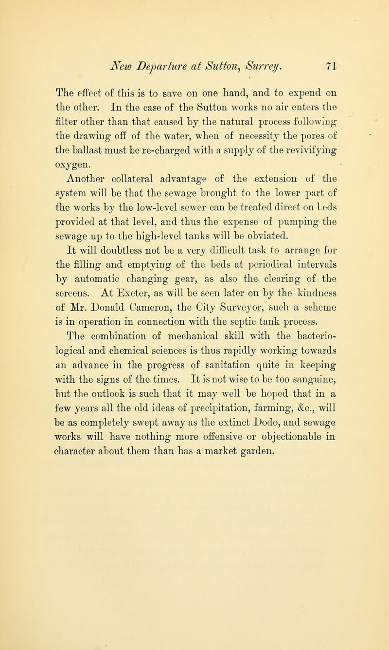 The effect of this is to save on one hand, and to expend on the other. In the case of the Sutton works no air enters the filter other than that caused by the natural process following the drawing off of the water, when of necessity the pores of the ballast must be re-charged with a supply of the revivifying oxygen. Another collateral advantage of the extension of the system will be that the sewage brought to the lower part of the works by the low-level sewer can be treated direct on beds provided at that level, and thus the expense of pumping the sewage up to the high-level tanks will be obviated. It will doubtless not be a very difficult task to arrange for the filling and emptying of the beds at periodical intervals by automatic changing gear, as also the clearing of the screens. At Exeter, as will be seen later on by the kindness of Mr. Donald Cameron, the City Surveyor, such a scheme is in operation in connection with the septic tank process. The combination of mechanical skill with the bacterio- logical and chemical sciences is thus rapidly working towards an advance in the progress of sanitation quite in keeping with the signs of the times. It is not wise to be too sanguine, but the outlook is such that it may well be hoped that in a few years all the old ideas of precipitation, farming, &c, will be as completely swept away as the extinct Dodo, and sewage works will have nothing more offensive or objectionable in character about them than has a market garden.