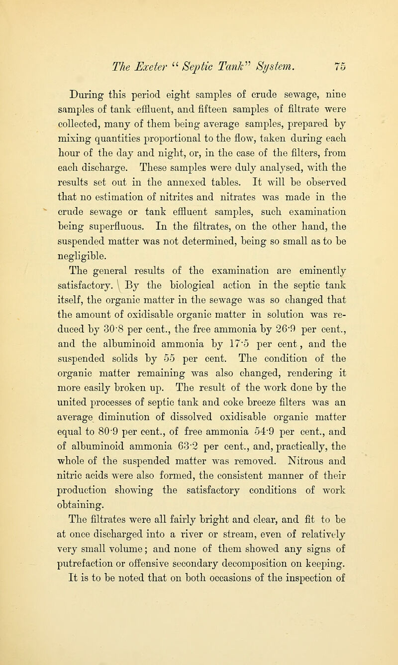 During this period eight samples of crude sewage, nine samples of tank -effluent, and fifteen samples of filtrate were collected, many of them being average samples, prepared by mixing quantities proportional to the flow, taken during each hour of the day and night, or, in the case of the filters, from each discharge. These samples were duly analysed, with the results set out in the annexed tables. It will be observed that no estimation of nitrites and nitrates was made in the crude sewage or tank effluent samples, such examination being superfluous. In the filtrates, on the other hand, the suspended matter was not determined, being so small as to be negligible. The general results of the examination are eminently satisfactory. \ By the biological action in the septic tank itself, the organic matter in the sewage was so changed that the amount of oxidisable organic matter in solution was re- duced by 30-8 per cent., the free ammonia by 26*9 per cent., and the albuminoid ammonia by 17*5 per cent, and the suspended solids by 55 per cent. The condition of the organic matter remaining was also changed, rendering it more easily broken up. The result of the work done by the united processes of septic tank and coke breeze filters was an average diminution of dissolved oxidisable organic matter equal to 80-9 per cent., of free ammonia 54-9 per cent., and of albuminoid ammonia 63 2 per cent., and, practically, the whole of the suspended matter was removed. Nitrous and nitric acids were also formed, the consistent manner of their production showing the satisfactory conditions of work obtaining. The filtrates were all fairly bright and clear, and fit to be at once discharged into a river or stream, even of relatively very small volume; and none of them showed any signs of putrefaction or offensive secondary decomposition on keeping. It is to be noted that on both occasions of the inspection of