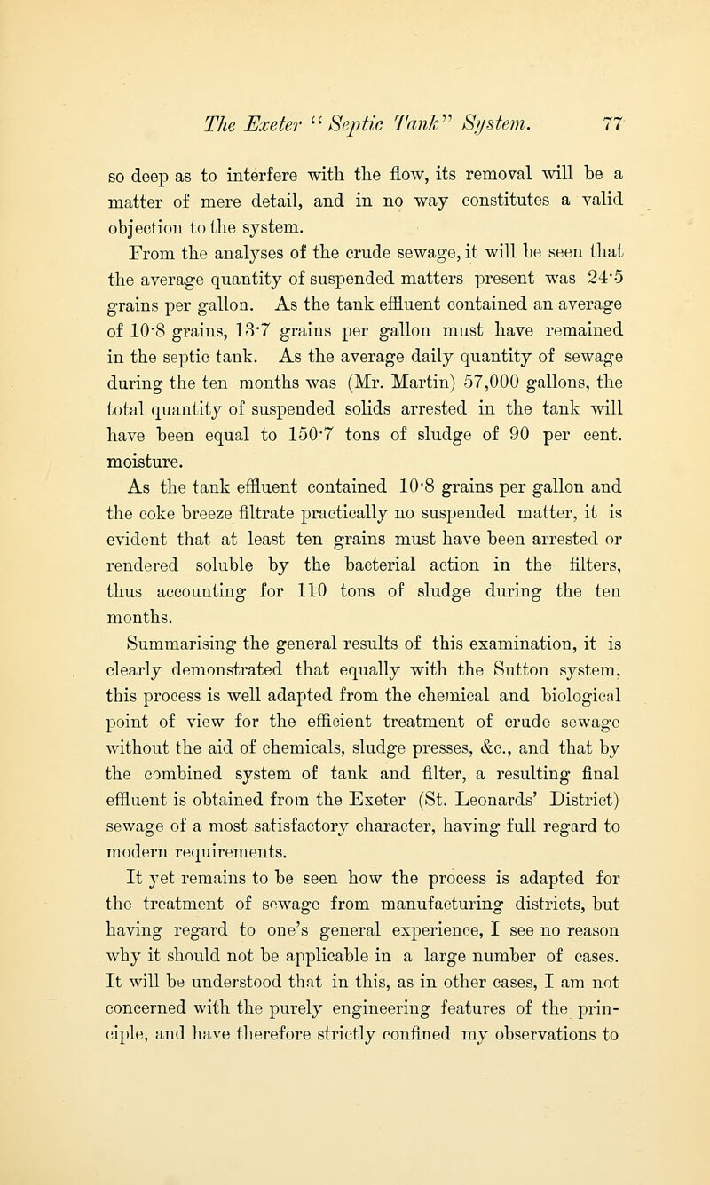 so deep as to interfere with the flow, its removal will be a matter of mere detail, and in no way constitutes a valid objection to the system. From the analyses of the crude sewage, it will be seen that the average quantity of suspended matters present was 24*5 grains per gallon. As the tank effluent contained an average of 108 grains, 13*7 grains per gallon must have remained in the septic tank. As the average daily quantity of sewage during the ten months was (Mr. Martin) 57,000 gallons, the total quantity of suspended solids arrested in the tank will have been equal to 150*7 tons of sludge of 90 per cent, moisture. As the tank effluent contained 10*8 grains per gallon and the coke breeze filtrate practically no suspended matter, it is evident that at least ten grains must have been arrested or rendered soluble by the bacterial action in the filters, thus accounting for 110 tons of sludge during the ten months. Summarising the general results of this examination, it is clearly demonstrated that equally with the Sutton system, this process is well adapted from the chemical and biologicnl point of view for the efficient treatment of crude sewage without the aid of chemicals, sludge presses, &c, and that by the combined system of tank and filter, a resulting final effluent is obtained from the Exeter (St. Leonards' District) sewage of a most satisfactory character, having full regard to modern requirements. It yet remains to be seen how the process is adapted for the treatment of sewage from manufacturing districts, but having regard to one's general experience, I see no reason why it should not be applicable in a large number of cases. It will be understood that in this, as in other cases, I am not concerned with the purely engineering features of the prin- ciple, and have therefore strictly confined my observations to