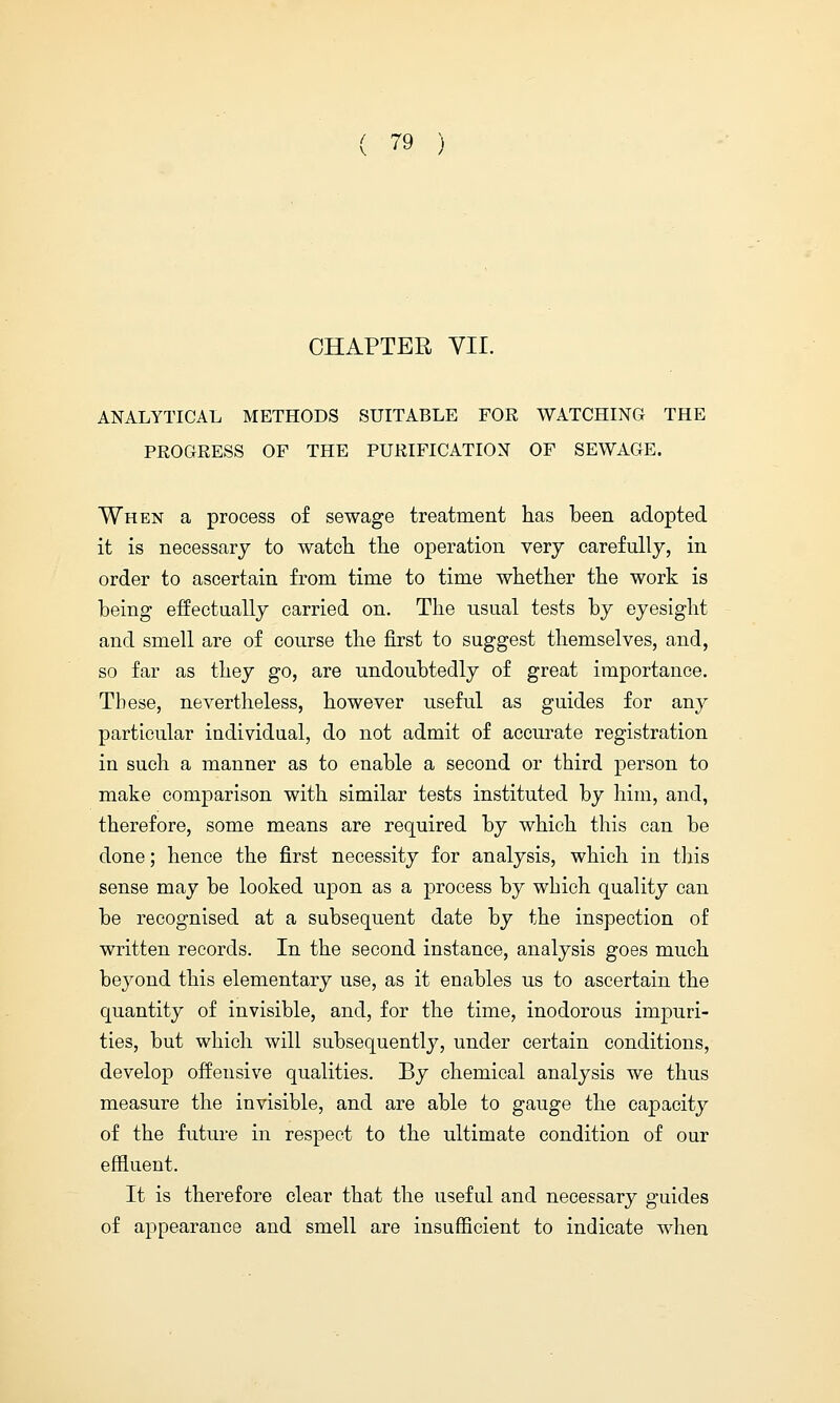 CHAPTER VII. ANALYTICAL METHODS SUITABLE FOR WATCHING THE PROGRESS OF THE PURIFICATION OF SEWAGE. When a process of sewage treatment has been adopted it is necessary to watch the operation very carefully, in order to ascertain from time to time whether the work is being effectually carried on. The usual tests by eyesight and smell are of course the first to suggest themselves, and, so far as they go, are undoubtedly of great importance. These, nevertheless, however useful as guides for any particular individual, do not admit of accurate registration in such a manner as to enable a second or third person to make comparison with similar tests instituted by him, and, therefore, some means are required by which this can be done; hence the first necessity for analysis, which in this sense may be looked upon as a process by which quality can be recognised at a subsequent date by the inspection of written records. In the second instance, analysis goes much beyond this elementary use, as it enables us to ascertain the quantity of invisible, and, for the time, inodorous impuri- ties, but which will subsequently, under certain conditions, develop offensive qualities. By chemical analysis we thus measure the invisible, and are able to gauge the capacity of the future in respect to the ultimate condition of our effluent. It is therefore clear that the useful and necessary guides of appearance and smell are insufficient to indicate when