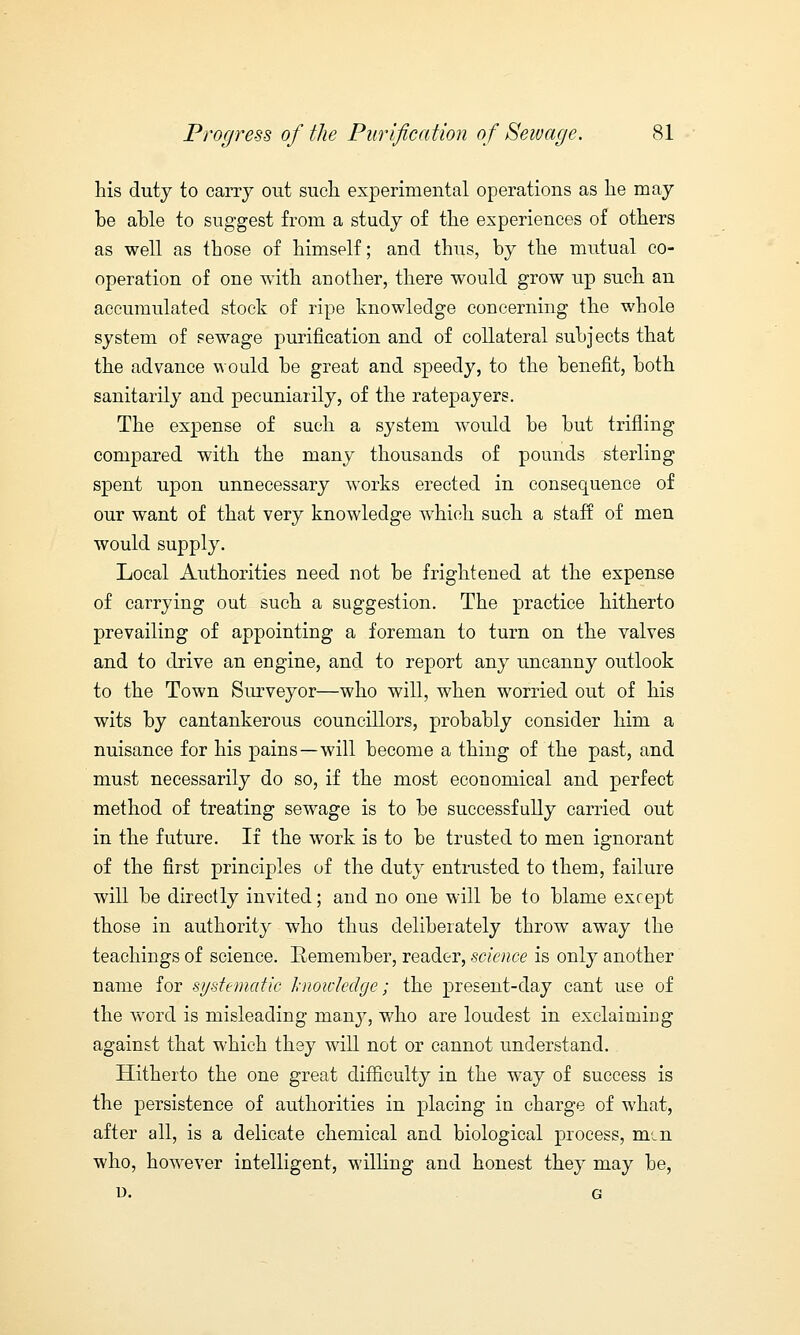 his duty to carry out such experimental operations as he may he ahle to suggest from a study of the experiences of others as well as those of himself; and thus, by the mutual co- operation of one with another, there would grow up such an accumulated stock of ripe knowledge concerning the whole system of sewage purification and of collateral subjects that the advance would be great and speedy, to the benefit, both sanitarily and pecuniarily, of the ratepayers. The expense of such a system would be but trifling compared with the many thousands of pounds sterling spent upon unnecessary works erected in consequence of our want of that very knowledge which such a staff of men would supply. Local Authorities need not be frightened at the expense of carrying out such a suggestion. The practice hitherto prevailing of appointing a foreman to turn on the valves and to drive an engine, and to report any uncanny outlook to the Town Surveyor—who will, when worried out of his wits by cantankerous councillors, probably consider him a nuisance for his pains—will become a thing of the past, and must necessarily do so, if the most economical and perfect method of treating sewage is to be successfully carried out in the future. If the work is to be trusted to men ignorant of the first principles of the duty entrusted to them, failure will be directly invited; and no one will be to blame except those in authority who thus deliberately throw away the teachings of science. Remember, reader, science is only another name for systematic knowledge; the present-day cant use of the word is misleading many, who are loudest in exclaiming against that which they will not or cannot understand. Hitherto the one great difficulty in the way of success is the persistence of authorities in placing in charge of what, after all, is a delicate chemical and biological process, mm who, however intelligent, willing and honest they may be, U. G