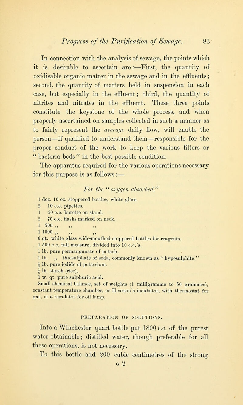 In connection with the analysis of sewage, the points which it is desirable to ascertain are:—First, the quantity of oxidisable organic matter in the sewage and in the effluents; second, the quantity of matters held in suspension in each case, but especially in the effluent; third, the quantity of nitrites and nitrates in the effluent. These three points constitute the keystone of the whole process, and when properly ascertained on samples collected in such a manner as to fairly represent the average daily flow, will enable the person—if qualified to understand them—responsible for the proper conduct of the work to keep the various filters or  bacteria beds  in the best possible condition. The apparatus required for the various operations necessary for this purpose is as follows :— For the  oxygen absorbed. 1 doz. 10 oz. stoppered bottles, white glass. 2 10 c.c. pipettes. 1 50 c.c. burette on stand. 2 70 c.c. flasks marked on neck. 1 500 „ ,, ,, 1 1000 „ ,, 6 qt. white glass wide-mouthed stoppered bottles for reagents. 1 500 c.c. tall measure, divided into 10 c.c.'s. 1 lb. pure permanganate of potash. 1 lb. ,, thiosulphate of soda, commonly known as hyposulphite. \ lb. pure iodide of potassium. \ lb. starch (rice). 1 w. qt. pure sulphuric acid. Small chemical balance, set of weights (1 milligramme to 50 grammes), constant temperature chamber, or Hearson's incubator, with thermostat for gas, or a regulator for oil lamp. PREPARATION OP SOLUTIONS. Into a Winchester quart bottle put 1800 c.c. of the purest water obtainable; distilled water, though preferable for all these operations, is not necessary. To this bottle add 200 cubic centimetres of the strong