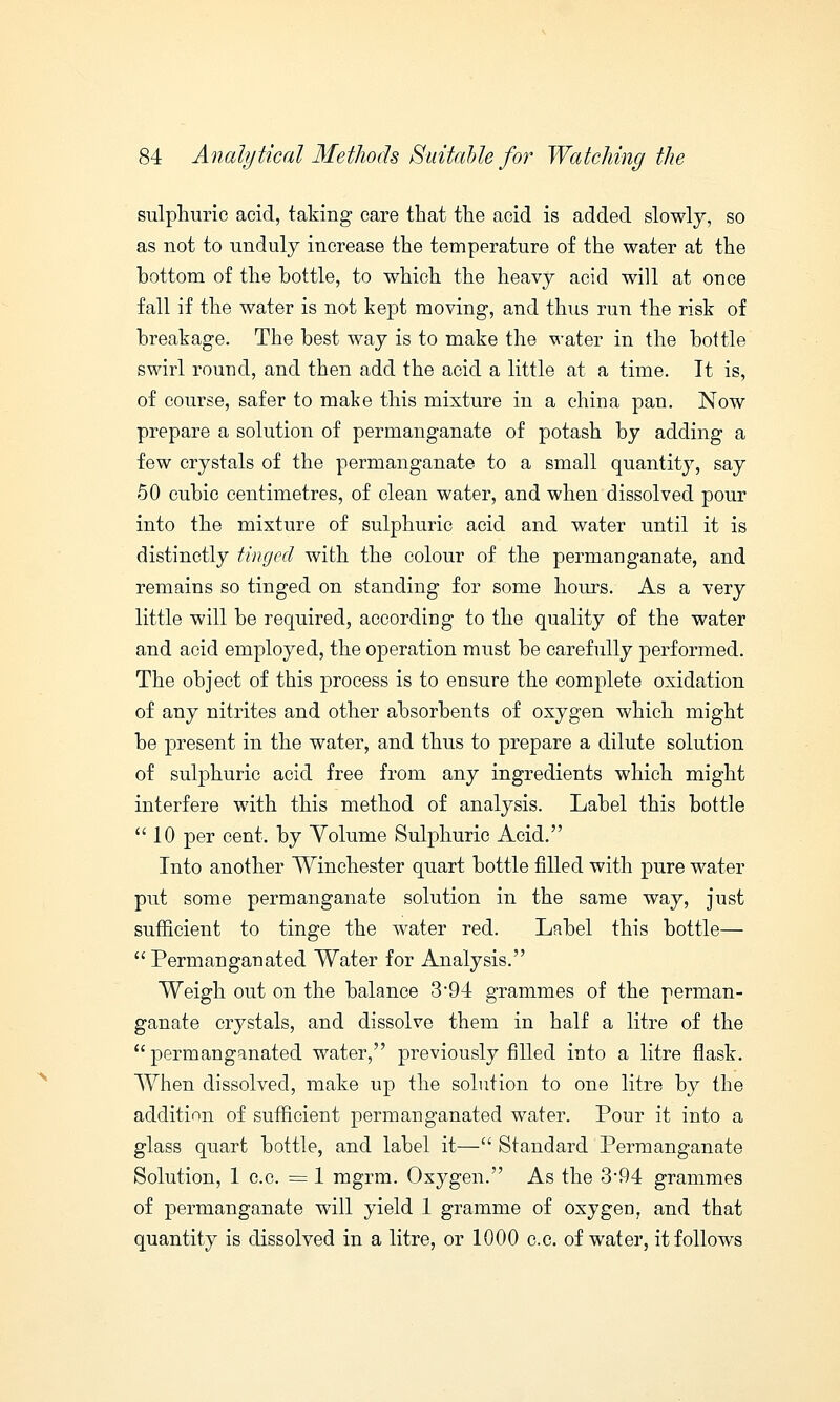 sulphuric acid, taking care that the acid is added slowly, so as not to unduly increase the temperature of the water at the bottom of the bottle, to which the heavy acid will at once fall if the water is not kept moving, and thus run the risk of breakage. The best way is to make the water in the bottle swirl round, and then add the acid a little at a time. It is, of course, safer to make this mixture in a china pan. Now prepare a solution of permanganate of potash by adding a few crystals of the permanganate to a small quantity, say 50 cubic centimetres, of clean water, and when dissolved pour into the mixture of sulphuric acid and water until it is distinctly tinged with the colour of the permanganate, and remains so tinged on standing for some hours. As a very little will be required, according to the quality of the water and acid employed, the operation must be carefully performed. The object of this process is to ensure the complete oxidation of any nitrites and other absorbents of oxygen which might be present in the water, and thus to prepare a dilute solution of sulphuric acid free from any ingredients which might interfere with this method of analysis. Label this bottle 10 per cent, by Yolume Sulphuric Acid. Into another Winchester quart bottle filled with pure water put some permanganate solution in the same way, just sufficient to tinge the water red. Label this bottle—  Permanganated Water for Analysis. Weigh out on the balance 3-94 grammes of the perman- ganate crystals, and dissolve them in half a litre of the permanganated water, previously filled into a litre flask. When dissolved, make up the solution to one litre by the addition of sufficient permanganated water. Pour it into a glass quart bottle, and label it— Standard Permanganate Solution, 1 c.c. = 1 mgrm. Oxygen. As the 3-94 grammes of permanganate will yield 1 gramme of oxygen, and that quantity is dissolved in a litre, or 1000 c.c. of water, it follows