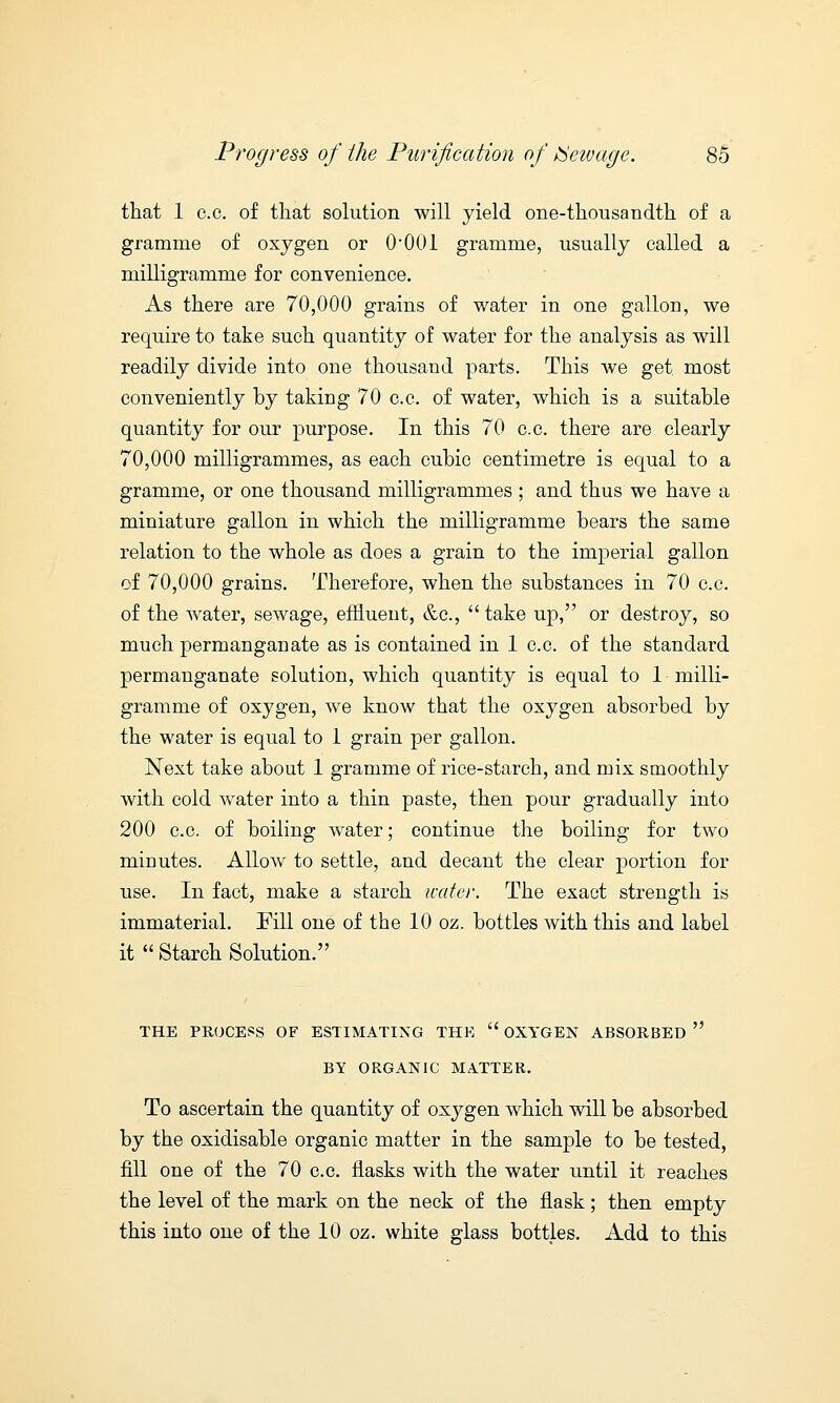 that 1 c.c. of that solution will yield one-thousandth of a gramme of oxygen or 0*001 gramme, usually called a milligramme for convenience. As there are 70,000 grains of water in one gallon, we require to take such quantity of water for the analysis as will readily divide into one thousand parts. This we get most conveniently by taking 70 c.c. of water, which is a suitable quantity for our purpose. In this 70 c.c. there are clearly 70,000 milligrammes, as each cubic centimetre is equal to a gramme, or one thousand milligrammes ; and thus we have a miniature gallon in which the milligramme bears the same relation to the whole as does a grain to the imperial gallon of 70,000 grains. Therefore, when the substances in 70 c.c. of the water, sewage, effluent, &c,  take up, or destroy, so much permanganate as is contained in 1 c.c. of the standard permanganate solution, which quantity is equal to 1 milli- gramme of oxygen, we know that the oxygen absorbed by the water is equal to 1 grain per gallon. Next take about 1 gramme of rice-starch, and mix smoothly with cold water into a thin paste, then pour gradually into 200 c.c. of boiling water; continue the boiling for two minutes. Allow to settle, and decant the clear portion for use. In fact, make a starch water. The exact strength is immaterial. Fill one of the 10 oz. bottles with this and label it  Starch Solution. THE PROCESS OF ESTIMATING THE  OXYGEN ABSORBED BY ORGANIC MATTER. To ascertain the quantity of oxygen which will be absorbed by the oxidisable organic matter in the sample to be tested, fill one of the 70 c.c. flasks with the water until it reaches the level of the mark on the neck of the flask; then empty this into one of the 10 oz. white glass bottles. Add to this