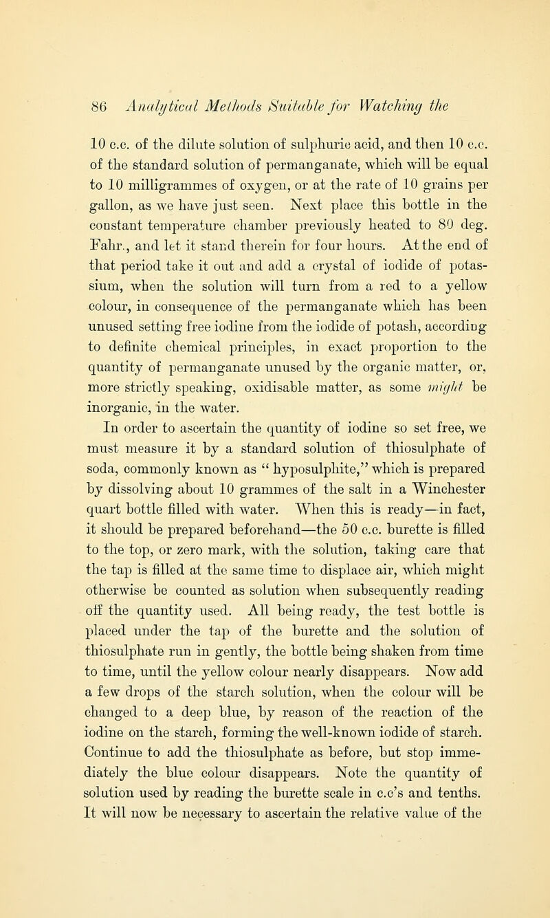 10 c.c. of the dilute solution of sulphuric acid, and then 10 c.c. of the standard solution of permanganate, which will be equal to 10 milligrammes of oxygen, or at the rate of 10 grains per gallon, as we have just seen. Next place this bottle in the constant temperature chamber previously heated to 80 deg. Fahr., and let it stand therein for four hours. At the end of that period take it out and add a crystal of iodide of potas- sium, when the solution will turn from a red to a yellow colour, in consequence of the permanganate which has been unused setting free iodine from the iodide of potash, according to definite chemical principles, in exact proportion to the quantity of permanganate unused by the organic matter, or, more strictly speaking, oxidisable matter, as some might be inorganic, in the water. In order to ascertain the quantity of iodine so set free, we must measure it by a standard solution of thiosulphate of soda, commonly known as  hyposulphite, which is prepared by dissolving about 10 grammes of the salt in a Winchester quart bottle filled with water. When this is ready—in fact, it should be prepared beforehand—the 50 c.c. burette is filled to the top, or zero mark, with the solution, taking care that the tap is filled at the same time to displace air, which might otherwise be counted as solution when subsequently reading off the quantity used. All being ready, the test bottle is placed under the tap of the burette and the solution of thiosulphate run in gently, the bottle being shaken from time to time, until the yellow colour nearly disappears. Now add a few drops of the starch solution, when the colour will be changed to a deep blue, by reason of the reaction of the iodine on the starch, forming the well-known iodide of starch. Continue to add the thiosulphate as before, but stop imme- diately the blue colour disappears. Note the quantity of solution used by reading the burette scale in c.c's and tenths. It will now be necessary to ascertain the relative value of the