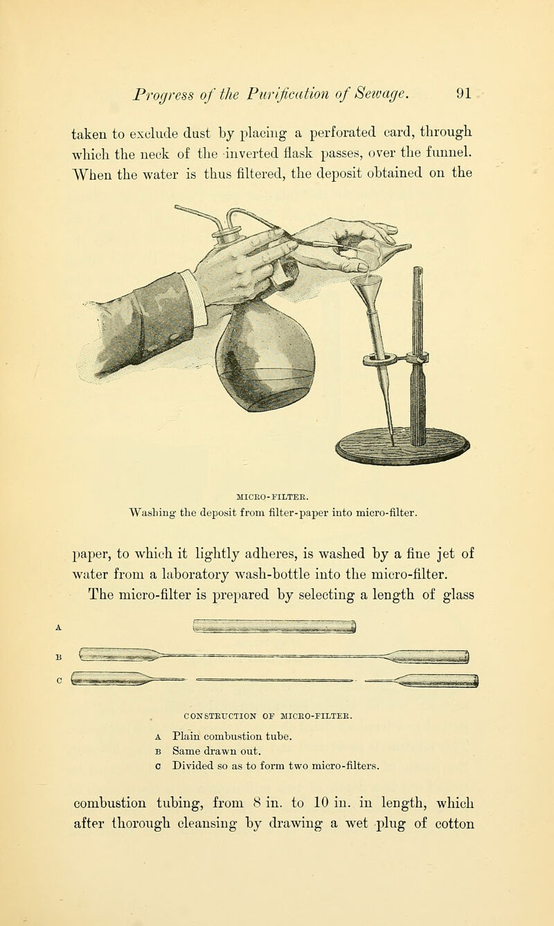 taken to exclude dust by placing a perforated card, through which the neck of the inverted flask passes, over the funnel. When the water is thus filtered, the deposit obtained on the MICEO-FILTEB. Washing the deposit from filter-paper into micro-filter. paper, to which it lightly adheres, is washed by a fine jet of water from a laboratory wash-bottle into the micro-filter. The micro-filter is prepared by selecting a length of glass CONSTRUCTION OF MICRO-FILTER. A Plain combustion tube. b Same drawn out. c Divided so as to form two micro-filters. combustion tubing, from Sin. to 10 in. in length, which after thorough cleansing by drawing a wet plug of cotton