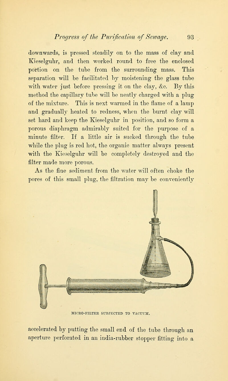 downwards, is pressed steadily on to the mass of clay and Kieselguhr, and then worked round to free the enclosed portion on the tube from the surrounding mass. This separation will be facilitated by moistening the glass tube with water just before pressing it on the clay, &c. By this method the capillary tube will be neatly charged with a plug of the mixture. This is next warmed in the flame of a lamp and gradually heated to redness, when the burnt clay will set hard and keep the Kieselguhr in position, and so form a porous diaphragm admirably suited for the purpose of a minute filter. If a little air is sucked through the tube while the plug is red hot, the organic matter always present with the Kieselguhr will be completely destroyed and the filter made more porous. As the fine sediment from the water will often choke the pores of this small plug, the filtration may be conveniently fw MICKO-FILTEB SUBJECTED TO VACUUM. accelerated by putting the small end of the tube through an aperture perforated in an india-rubber stopper fitting into a
