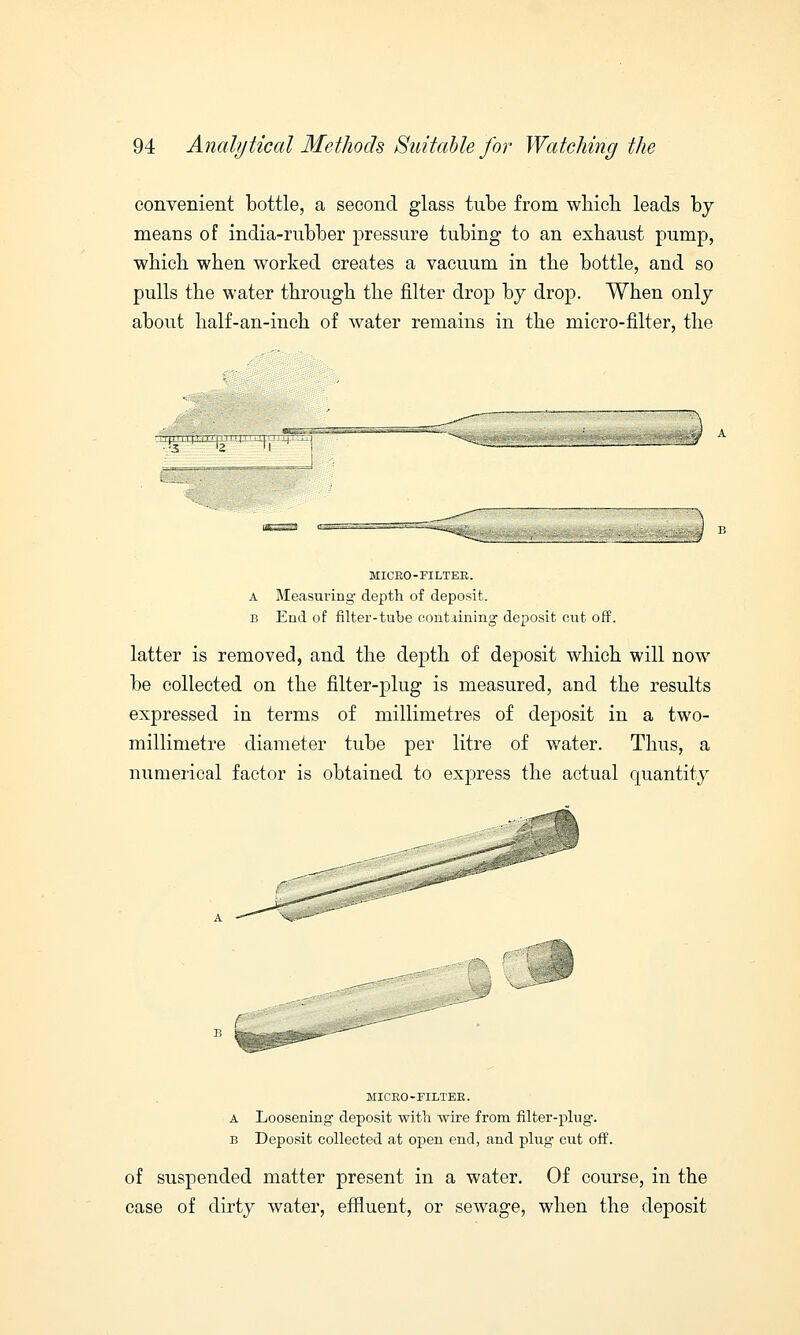 convenient bottle, a second glass tube from which leads by means of india-rubber pressure tubing to an exhaust pump, which when worked creates a vacuum in the bottle, and so pulls the water through the filter drop by drop. When only about half-an-inch of water remains in the micro-filter, the 3 MICRO-FILTER. a Measuring- depth of deposit. b End of filter-tube containing deposit cut off. latter is removed, and the depth of deposit which will now be collected on the filter-plug is measured, and the results expressed in terms of millimetres of deposit in a two- millimetre diameter tube per litre of water. Thus, a numerical factor is obtained to express the actual quantity MICRO-FILTER. a Loosening deposit with wire from filter-plug. b Deposit collected at open end, and plug cut off. of suspended matter present in a water. Of course, in the case of dirty water, effluent, or sewage, when the deposit