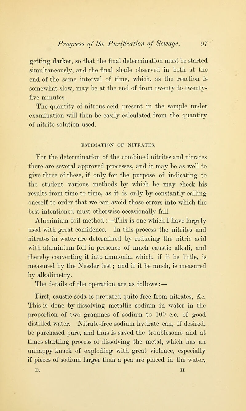 getting darker, so that the final determination must be started simultaneously, and the final shade observed in both at the end of the same interval of time, which, as the reaction is somewhat slow, may be at the end of from twenty to twenty- five minutes. The quantity of nitrous acid present in the sample under examination will then be easily calculated from the quantity of nitrite solution used. ESTIMATION OF NITRATES. For the determination of the combined nitrites and nitrates there are several approved processes, and it may be as well to give three of these, if only for the purpose of indicating to the student various methods by which he may check his results from time to time, as it is only by constantly calling oneself to order that we can avoid those errors into which the best intentioned must otherwise occasionally fall. Aluminium foil method : —This is one which I have largely used with great confidence. In this process the nitrites and nitrates in water are determined by reducing the nitric acid with aluminium foil in presence of much caustic alkali, and thereby converting it into ammonia, which, if it be little, is measured by the Nessler test; and if it be much, is measured by alkalimetry. The details of the operation are as follows : — First, caustic soda is prepared quite free from nitrates, &c. This is done by dissolving metallic sodium in water in the proportion of two grammes of sodium to 100 c.c. of good distilled water. Nitrate-free sodium hydrate can, if desired, be purchased pure, and thus is saved the troublesome and at times startling process of dissolving the metal, which has an unhappy knack of exploding with great violence, especially if pieces of sodium larger than a pea are placed in the water, D. H