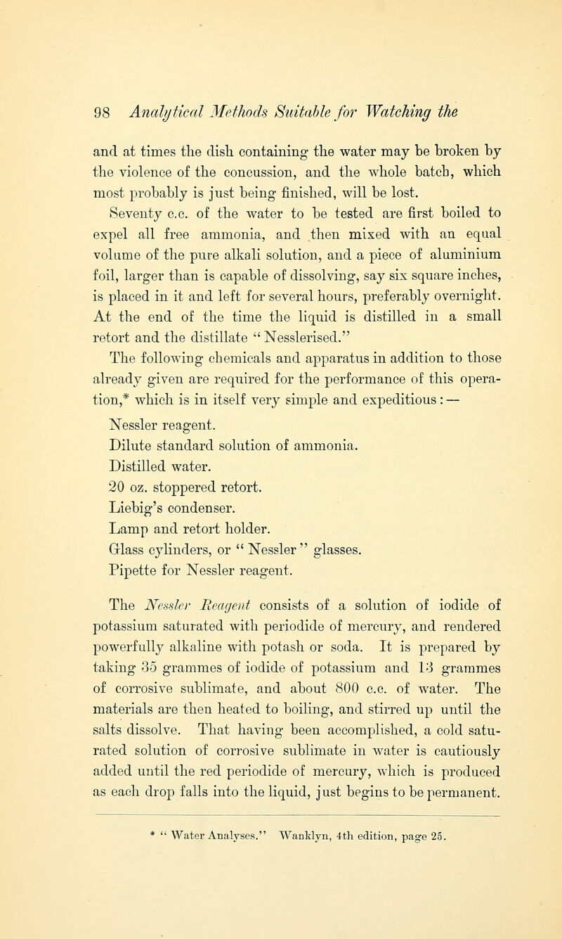 and at times the dish containing the water may be broken by the violence of the concussion, and the whole batch, which most probably is just being finished, will be lost. Seventy c.c. of the water to be tested are first boiled to expel all free ammonia, and then mixed with an equal volume of the pure alkali solution, and a piece of aluminium foil, larger than is capable of dissolving, say six square inches, is placed in it and left for several hours, preferably overnight. At the end of the time the liquid is distilled in a small retort and the distillate  Nesslerised. The following chemicals and apparatus in addition to those already given are required for the performance of this opera- tion,* which is in itself very simple and expeditious: — Nessler reagent. Dilute standard solution of ammonia. Distilled water. 20 oz. stoppered retort. Liebig's condenser. Lamp and retort holder. Grlass cylinders, or  Nessler  glasses. Pipette for Nessler reagent. The Nessler Reagent consists of a solution of iodide of potassium saturated with periodide of mercury, and rendered powerfully alkaline with potash or soda. It is prepared by taking 35 grammes of iodide of potassium and 13 grammes of corrosive sublimate, and about 800 c.c. of water. The materials are then heated to boiling, and stirred up until the salts dissolve. That having been accomplished, a cold satu- rated solution of corrosive sublimate in water is cautiously added until the red periodide of mercury, which is produced as each drop falls into the liquid, just begins to be permanent. *  Water Analyses. Wanklyn, 4th edition, page 25.