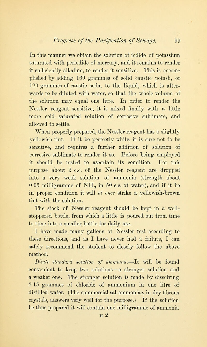 In this manner we obtain the solution of iodide of potassium saturated with periodide of mercury, and it remains to render it sufficiently alkaline, to render it sensitive. This is accom- plished by adding. 160 grammes of solid caustic potash, or 120 grammes of caustic soda, to the liquid, which is after- wards to be diluted with water, so that the whole volume of the solution may equal one litre. In order to render the Nessler reagent sensitive, it is mixed finally with a little more cold saturated solution of corrosive sublimate, and allowed to settle. When properly prepared, the Nessler reagent has a slightly yellowish tint. If it be perfectly white, it is sure not to be sensitive, and requires a further addition of solution of corrosive sublimate to render it so. Before being employed it should be tested to ascertain its condition. For this purpose about 2 c.c. of the Nessler reagent are dropped into a very weak solution of ammonia (strength about 0 05 milligramme of NH3 in 50 c.c. of water), and if it be in proper condition it will at once strike a yellowish-brown tint with the solution. The stock of Nessler reagent should be kept in a well- stoppered bottle, from which a little is poured out from time to time into a smaller bottle for daily use. I have made many gallons of Nessler test according to these directions, and as I have never had a failure, I can safely recommend the student to closely follow the above method. Dilute standard solution of ammonia.—It will be found convenient to keep two solutions—a stronger solution and a weaker one. The stronger solution is made by dissolving 3*15 grammes of chloride of ammonium in one litre of distilled water. (The commercial sal-ammoniac, in dry fibrous crystals, answers very well for the purpose.) If the solution be thus prepared it will contain one milligramme of ammonia h2