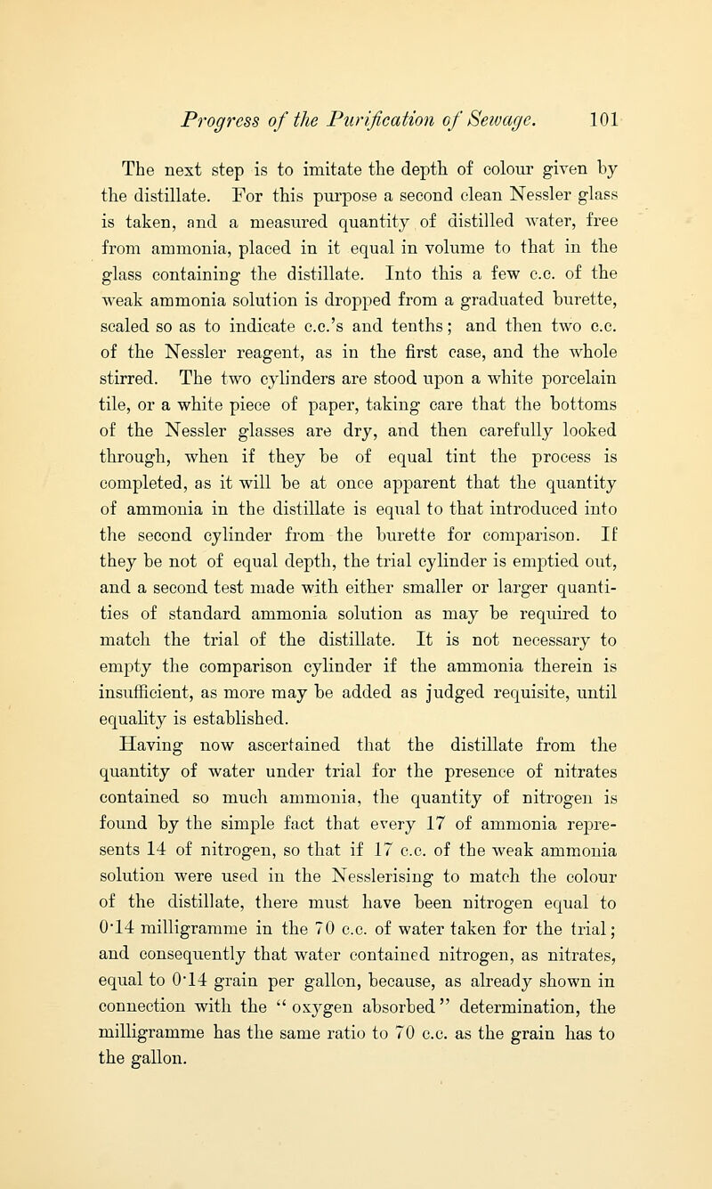 The next step is to imitate the depth of colour given by the distillate. For this purpose a second clean Nessler glass is taken, and a measured quantity of distilled water, free from ammonia, placed in it equal in volume to that in the glass containing the distillate. Into this a few c.c. of the weak ammonia solution is dropped from a graduated burette, scaled so as to indicate c.c.'s and tenths; and then two c.c. of the Nessler reagent, as in the first case, and the whole stirred. The two cylinders are stood upon a white porcelain tile, or a white piece of paper, taking care that the bottoms of the Nessler glasses are dry, and then carefully looked through, when if they be of equal tint the process is completed, as it will be at once apparent that the quantity of ammonia in the distillate is equal to that introduced into the second cylinder from the burette for comparison. If they be not of equal depth, the trial cylinder is emptied out, and a second test made with either smaller or larger quanti- ties of standard ammonia solution as may be required to match the trial of the distillate. It is not necessary to empty the comparison cylinder if the ammonia therein is insufficient, as more may be added as judged requisite, until equality is established. Having now ascertained that the distillate from the quantity of water under trial for the presence of nitrates contained so much ammonia, the quantity of nitrogen is found by the simple fact that every 17 of ammonia repre- sents 14 of nitrogen, so that if 17 c.c. of the weak ammonia solution were used in the Nesslerising to match the colour of the distillate, there must have been nitrogen equal to 0*14 milligramme in the 70 c.c. of water taken for the trial; and consequently that water contained nitrogen, as nitrates, equal to 0-14 grain per gallon, because, as already shown in connection with the oxygen absorbed determination, the milligramme has the same ratio to 70 c.c. as the grain has to the gallon.