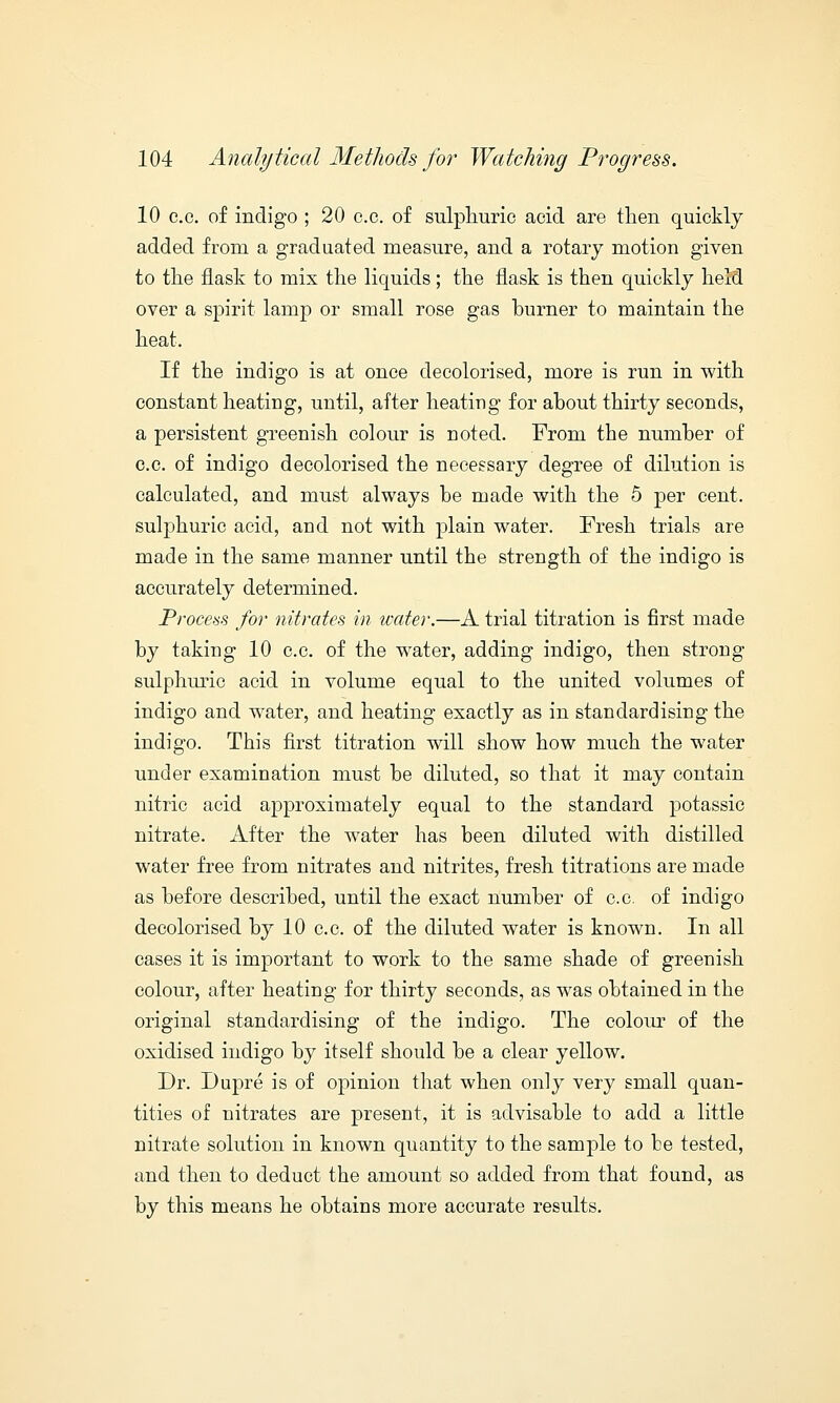 10 e.c. of indigo ; 20 c.c. of sulphuric acid are then quickly added from a graduated measure, and a rotary motion given to the flask to mix the liquids; the flask is then quickly held over a spirit lamp or small rose gas burner to maintain the heat. If the indigo is at once decolorised, more is run in with constant heating, until, after heating for about thirty seconds, a persistent greenish colour is noted. From the number of c.c. of indigo decolorised the necessary degree of dilution is calculated, and must always be made with the 5 per cent, sulphuric acid, and not with plain water. Fresh trials are made in the same manner until the strength of the indigo is accurately determined. Process for nitrates in water.—A trial titration is first made by taking 10 c.c. of the water, adding indigo, then strong sulphuric acid in volume equal to the united volumes of indigo and water, and heating exactly as in standardising the indigo. This first titration will show how much the water under examination must be diluted, so that it may contain nitric acid approximately equal to the standard potassic nitrate. After the water has been diluted with distilled water free from nitrates and nitrites, fresh titrations are made as before described, until the exact number of c.c. of indigo decolorised by 10 c.c. of the diluted water is known. In all cases it is important to work to the same shade of greenish colour, after heating for thirty seconds, as was obtained in the original standardising of the indigo. The colour of the oxidised indigo by itself should be a clear yellow. Dr. Dupre is of opinion that when only very small quan- tities of nitrates are present, it is advisable to add a little nitrate solution in known quantity to the sample to be tested, and then to deduct the amount so added from that found, as by this means he obtains more accurate results.