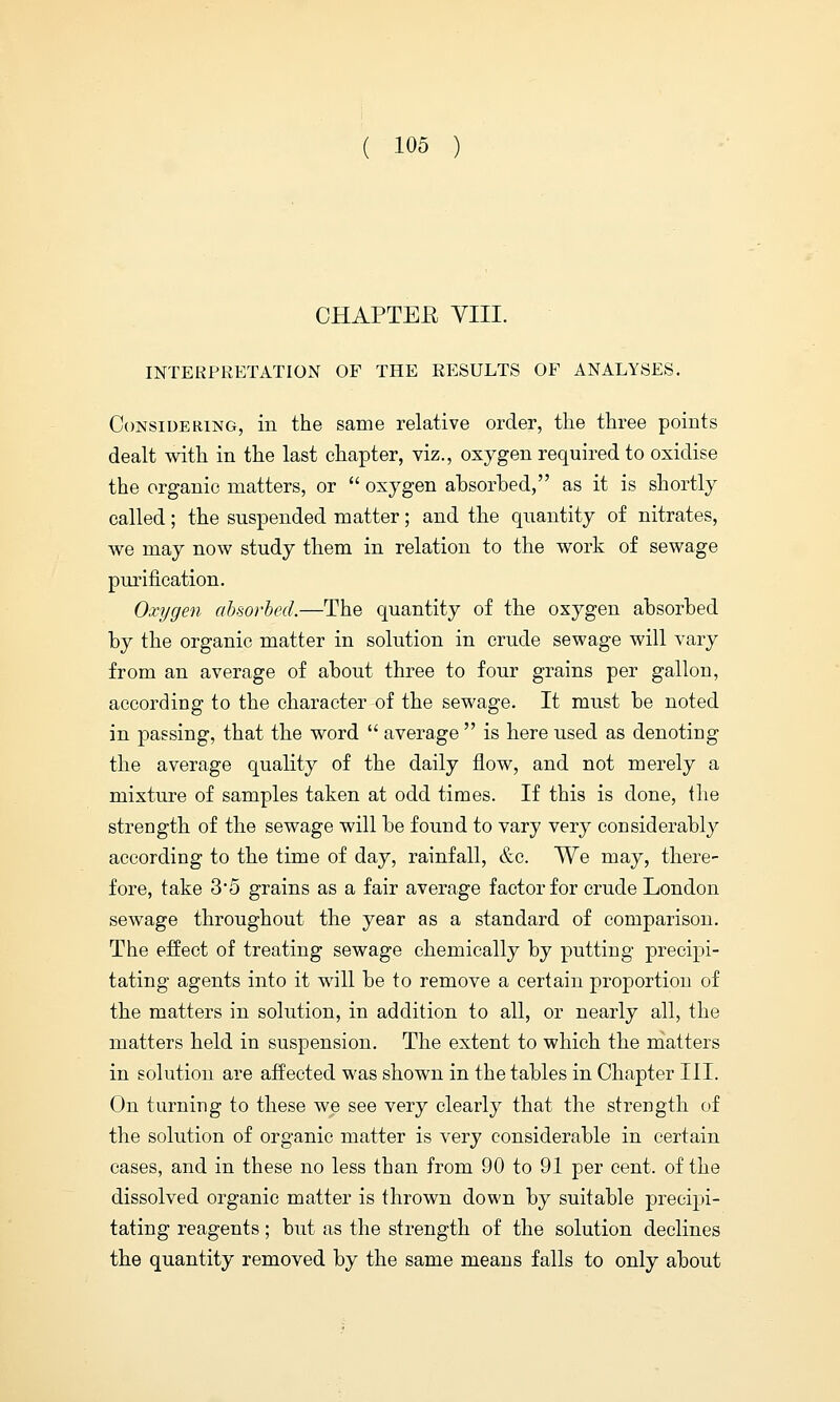 CHAPTEE VIII. INTERPRETATION OF THE RESULTS OF ANALYSES. Considering, in the same relative order, the three points dealt with in the last chapter, viz., oxygen required to oxidise the organic matters, or  oxygen absorbed, as it is shortly called; the suspended matter; and the quantity of nitrates, we may now study them in relation to the work of sewage purification. Oxygen absorbed.—The quantity of the oxygen absorbed by the organic matter in solution in crude sewage will vary from an average of about three to four grains per gallon, according to the character of the sewage. It must be noted in passing, that the word  average  is here used as denoting the average quality of the daily flow, and not merely a mixture of samples taken at odd times. If this is done, (lie strength of the sewage will be found to vary very considerably according to the time of day, rainfall, &c. We may, there- fore, take 3'5 grains as a fair average factor for crude London sewage throughout the year as a standard of comparison. The effect of treating sewage chemically by putting precipi- tating agents into it will be to remove a certain proportion of the matters in solution, in addition to all, or nearly all, the matters held in suspension. The extent to which the matters in solution are affected was shown in the tables in Chapter III. On turning to these we see very clearly that the strength of the solution of organic matter is very considerable in certain cases, and in these no less than from 90 to 91 per cent, of the dissolved organic matter is thrown down by suitable precipi- tating reagents; but as the strength of the solution declines the quantity removed by the same means falls to only about