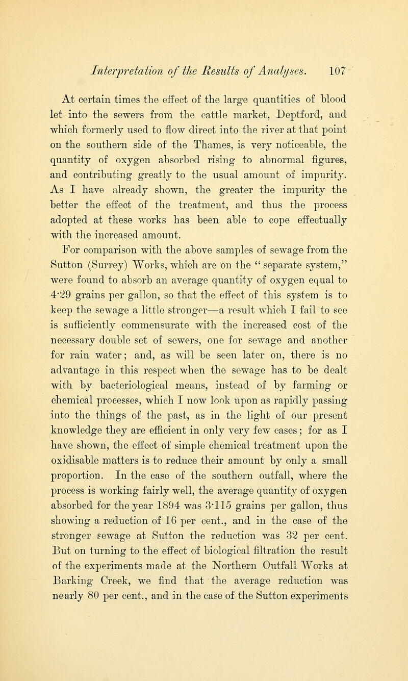 At certain times the effect of the large quantities of blood let into the sewers from the cattle market, Deptford, and which formerly used to flow direct into the river at that point on the southern side of the Thames, is very noticeable, the quantity of oxygen absorbed rising to abnormal figures, and contributing greatly to the usual amount of impurity. As I have already shown, the greater the impurity the better the effect of the treatment, and thus the process adopted at these works has been able to cope effectually with the increased amount. For comparison with the above samples of sewage from the Sutton (Surrey) Works, which are on the  separate system, were found to absorb an average quantity of oxygen equal to 4*29 grains per gallon, so that the effect of this system is to keep the sewage a little stronger—a result which I fail to see is sufficiently commensurate with the increased cost of the necessary double set of sewers, one for sewage and another for rain water; and, as will be seen later on, there is no advantage in this respect when the sewage has to be dealt with by bacteriological means, instead of by farming or chemical processes, which I now look upon as rapidly passing into the things of the past, as in the light of our present knowledge they are efficient in only very few cases; for as I have shown, the effect of simple chemical treatment upon the oxidisable matters is to reduce their amount by only a small proportion. In the case of the southern outfall, where the process is working fairly well, the average quantity of oxygen absorbed for the year 1894 was 3*115 grains per gallon, thus showing a reduction of 16 per cent., and in the case of the stronger sewage at Sutton the reduction was 32 per cent. But on turning to the effect of biological filtration the result of the experiments made at the Northern Outfall Works at Barking Creek, we find that the average reduction was nearly 80 per cent., and in the case of the Sutton experiments