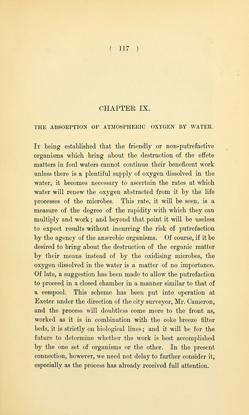 CHAPTER IX. THE ABSORPTION OF ATMOSPHERIC OXYGEN BY WATER. It being established that the friendly or non-putrefactive organisms which bring about the destruction of the effete matters in foul waters cannot continue their beneficent work unless there is a plentiful supply of oxygen dissolved in the water, it becomes necessary to ascertain the rates at which water will renew the oxygen abstracted from it by the life processes of the microbes. This rate, it will be seen, is a measure of the degree of the rapidity with which they can multiply and work; and beyond that point it will be useless to expect results without incurring the risk of putrefaction by the agency of the anaerobic organisms. Of course, if it be desired to bring about the destruction of the organic matter by their means instead of by the oxidising microbes, the oxygen dissolved in the water is a matter of no importance. Of late, a suggestion has been made to allow the putrefaction to proceed in a closed chamber in a manner similar to that of a cesspool. This scheme has been put into operation at Exeter under the direction of the city surveyor, Mr. Cameron, and the process will doubtless come more to the front as, worked as it is in combination with the coke breeze filter beds, it is strictly on biological lines; and it will be for the future to determine whether the work is best accomplished by the one set of organisms or the other. In the present connection, however, we need not delay to further consider it, especially as the process has already received full attention.