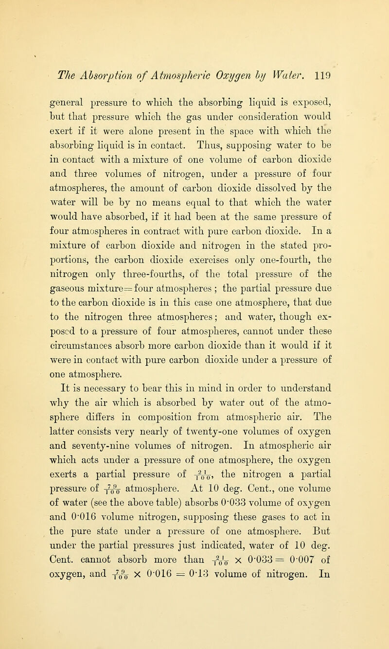 general pressure to which the absorbing liquid is exposed, but that pressure which the gas under consideration would exert if it were alone present in the space with which the absorbing liquid is in contact. Thus, supposing water to be in contact with a mixture of one volume of carbon dioxide and three volumes of nitrogen, under a pressure of four atmospheres, the amount of carbon dioxide dissolved by the water will be by no means equal to that which the water would have absorbed, if it had been at the same pressure of four atmospheres in contract with pure carbon dioxide. In a mixture of carbon dioxide and nitrogen in the stated pro- portions, the carbon dioxide exercises only one-fourth, the nitrogen only three-fourths, of the total pressure of the gaseous mixture=four atmospheres ; the partial pressure due to the carbon dioxide is in this case one atmosphere, that due to the nitrogen three atmospheres; and water, though ex- posed to a pressure of four atmospheres, cannot under these circumstances absorb more carbon dioxide than it would if it were in contact with pure carbon dioxide under a pressure of one atmosphere. It is necessary to bear this in mind in order to understand why the air which is absorbed by water out of the atmo- sphere differs in composition from atmospheric air. The latter consists very nearly of twenty-one volumes of oxygen and seventy-nine volumes of nitrogen. In atmospheric air which acts under a pressure of one atmosphere, the oxygen exerts a partial pressure of -f^V, the nitrogen a partial pressure of T7^- atmosphere. At 10 deg. Cent., one volume of water (see the above table) absorbs 0'033 volume of oxygen and 0*016 volume nitrogen, supposing these gases to act in the pure state under a pressure of one atmosphere. But under the partial pressures just indicated, water of 10 deg. Cent, cannot absorb more than TVF x 0-033 = 0-007 of oxygen, and Ty„ x 0016 = 0*13 volume of nitrogen. In