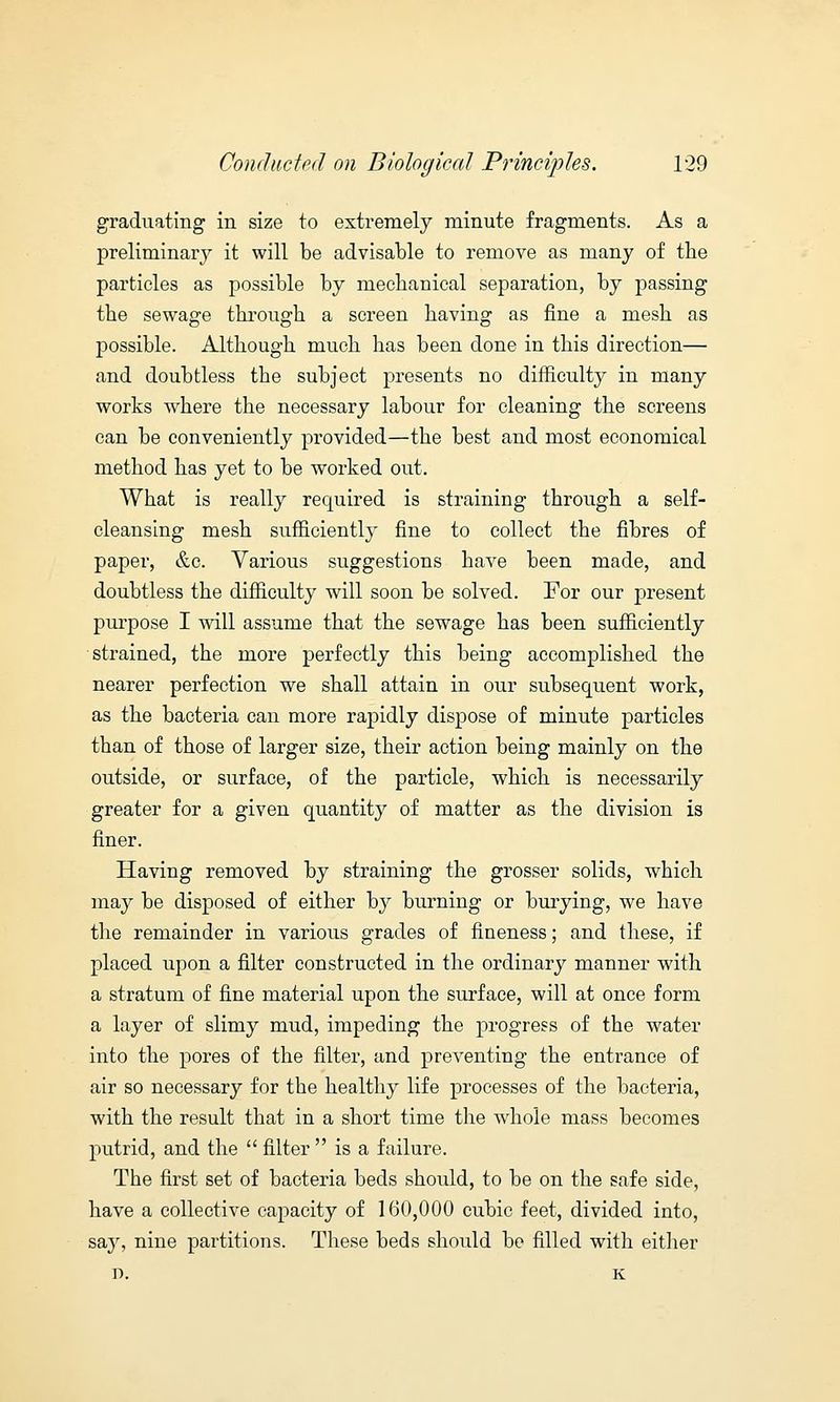 graduating in size to extremely minute fragments. As a preliminary it will be advisable to remove as many of the particles as possible by mechanical separation, by passing the sewage through a screen having as fine a mesh as possible. Although much has been done in this direction— and doubtless the subject presents no difficulty in many works where the necessary labour for cleaning the screens can be conveniently provided—the best and most economical method has yet to be worked out. What is really required is straining through a self- cleansing mesh sufficiently fine to collect the fibres of paper, &c. Various suggestions have been made, and doubtless the difficulty will soon be solved. For our present purpose I will assume that the sewage has been sufficiently strained, the more perfectly this being accomplished the nearer perfection we shall attain in our subsequent work, as the bacteria can more rapidly dispose of minute particles than of those of larger size, their action being mainly on the outside, or surface, of the particle, which is necessarily greater for a given quantity of matter as the division is finer. Having removed by straining the grosser solids, which may be disposed of either by burning or burying, we have the remainder in various grades of fineness; and these, if placed upon a filter constructed in the ordinary manner with a stratum of fine material upon the surface, will at once form a layer of slimy mud, impeding the progress of the water into the pores of the filter, and preventing the entrance of air so necessary for the healthy life processes of the bacteria, with the result that in a short time the whole mass becomes putrid, and the filter is a failure. The first set of bacteria beds should, to be on the safe side, have a collective capacity of 160,000 cubic feet, divided into, say, nine partitions. These beds should be filled with either D. K