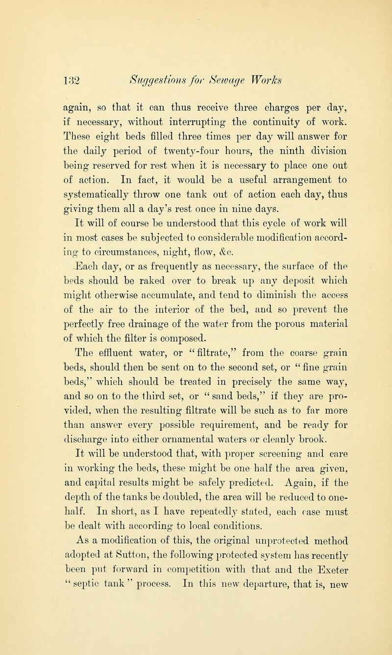 again, so that it can thus receive three charges per day, if necessary, without interrupting the continuity of work. These eight beds filled three times per day will answer for the daily period of twenty-four hours, the ninth division being reserved for rest when it is necessary to place one out of action. In fact, it would be a useful arrangement to systematically throw one tank out of action each day, thus giving them all a day's rest once in nine days. It will of course be understood that this cycle of work will in most cases be subjected to considerable modification accord- ing to circumstances, night, flow, &c. -Each day, or as frequently as necessary, the surface of the beds should be raked over to break up any deposit which might otherwise accumulate, and tend to diminish the access of the air to the interior of the bed, and so prevent the perfectly free drainage of the water from the porous material of which the filter is composed. The effluent water, or  filtrate, from the coarse grain beds, should then be sent on to the second set, or  fine grain beds, which should be treated in precisely the same way, and so on to the third set, or  sand beds, if they are pro- vided, when the resulting filtrate will be such as to far more than answer every possible requirement, and be ready for discharge into either ornamental waters or cleanly brook. It will be understood that, with proper screening and care in working the beds, these might be one half the area given, and capital results might be safely predicted. Again, if the depth of the tanks be doubled, the area will be reduced to one- half. In short, as I have repeatedly stated, each case must be dealt with according to local conditions. As a modification of this, the original unprotected method adopted at Sutton, the following protected system has recently been put forward in competition with that and the Exeter  septic tank  process. In this new departure, that is, new