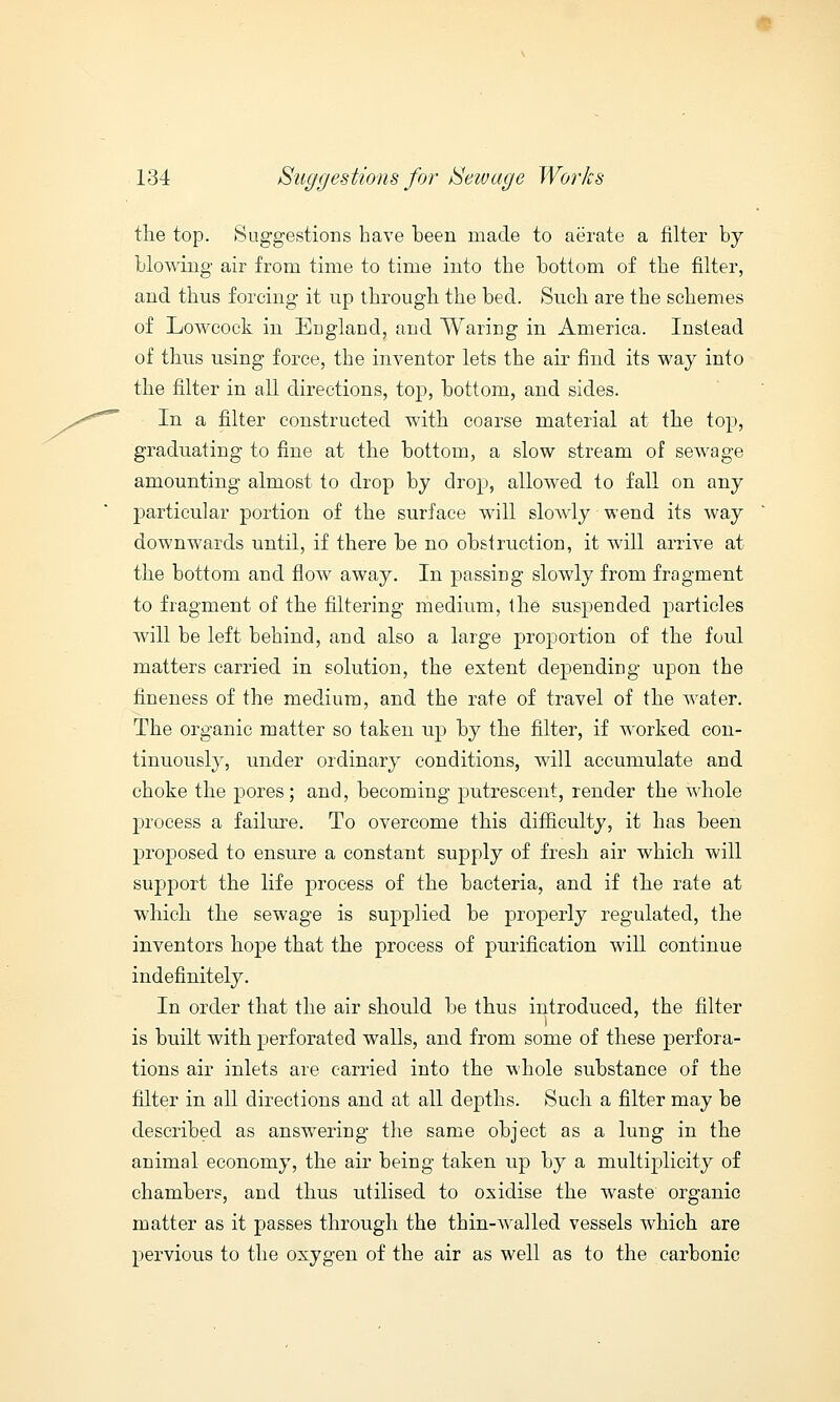 the top. Suggestions have been made to aerate a filter by blowing air from time to time into the bottom of the filter, and thus forcing it up through the bed. Sneh are the schemes of Lowcock in England, and Waring in America. Instead of thus using force, the inventor lets the air find its way into the filter in all directions, top, bottom, and sides. In a filter constructed with coarse material at the top, graduating to fine at the bottom, a slow stream of sewage amounting almost to drop by drop, allowed to fall on any particular portion of the surface will slowly wend its way downwards until, if there be no obstruction, it will arrive at the bottom and flow away. In passing slowly from fragment to fragment of the filtering medium, the suspended particles will be left behind, and also a large proportion of the foul matters carried in solution, the extent depending upon the fineness of the medium, and the rate of travel of the water. The organic matter so taken up by the filter, if worked con- tinuously, under ordinary conditions, will accumulate and choke the pores; and, becoming putrescent, render the whole process a failure. To overcome this difficulty, it has been proposed to ensure a constant supply of fresh air which will support the life process of the bacteria, and if the rate at which the sewage is supplied be properly regulated, the inventors hope that the process of purification will continue indefinitely. In order that the air should be thus introduced, the filter i is built with perforated walls, and from some of these perfora- tions air inlets are carried into the whole substance of the filter in all directions and at all depths. Such a filter may be described as answering the same object as a lung in the animal economy, the air being taken up by a multiplicity of chambers, and thus utilised to oxidise the waste organic matter as it passes through the thin-walled vessels which are pervious to the oxygen of the air as well as to the carbonic