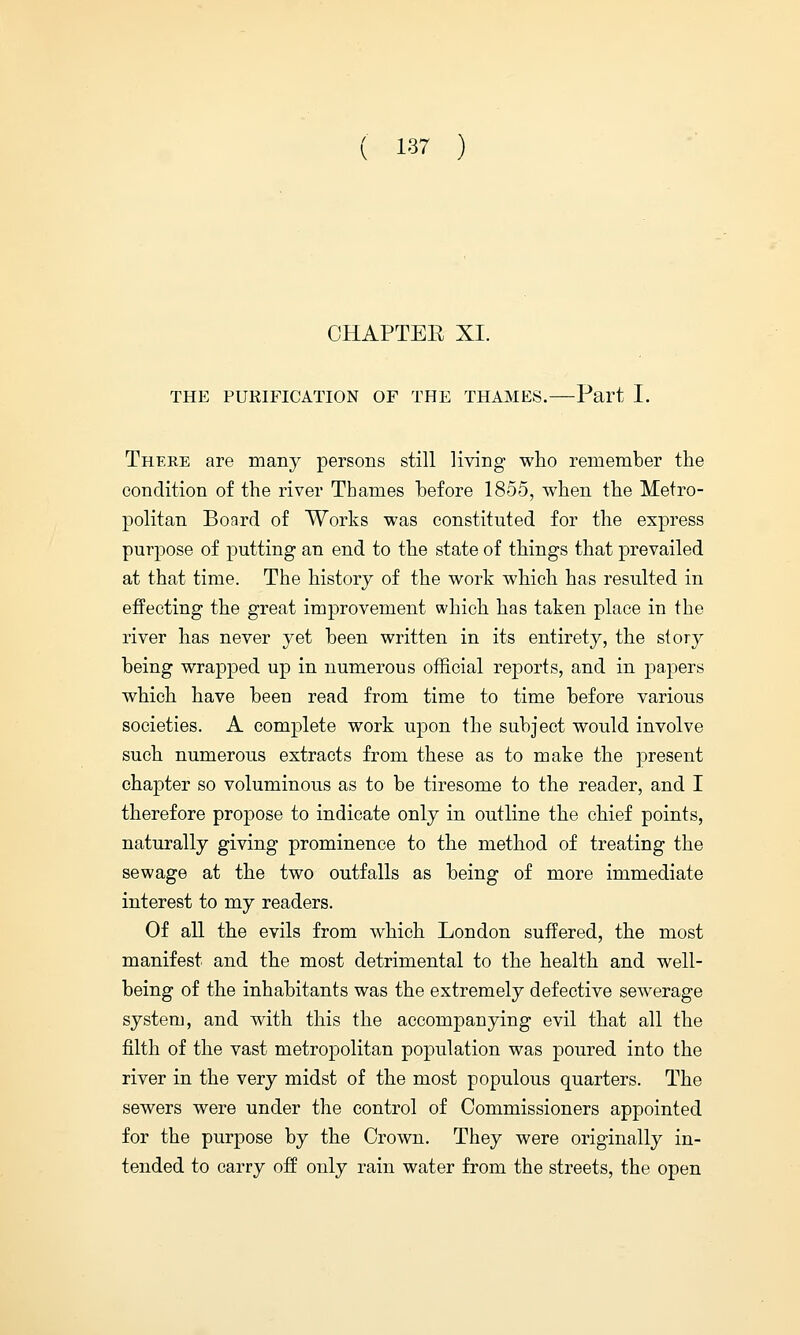 OHAPTEE XI. THE PURIFICATION OF THE THAMES. Part I. There are many persons still living who remember the condition of the river Thames before 1855, when the Metro- politan Board of Works was constituted for the express purpose of putting an end to the state of things that prevailed at that time. The history of the work which has resulted in effecting the great improvement which has taken place in the river has never yet been written in its entirety, the story being wrapped up in numerous official reports, and in papers which have been read from time to time before various societies. A complete work upon the subject would involve such numerous extracts from these as to make the present chapter so voluminous as to be tiresome to the reader, and I therefore propose to indicate only in outline the chief points, naturally giving prominence to the method of treating the sewage at the two outfalls as being of more immediate interest to my readers. Of all the evils from which London suffered, the most manifest and the most detrimental to the health and well- being of the inhabitants was the extremely defective sewerage system, and with this the accompanying evil that all the filth of the vast metropolitan population was poured into the river in the very midst of the most populous quarters. The sewers were under the control of Commissioners appointed for the purpose by the Crown. They were originally in- tended to carry off only rain water from the streets, the open