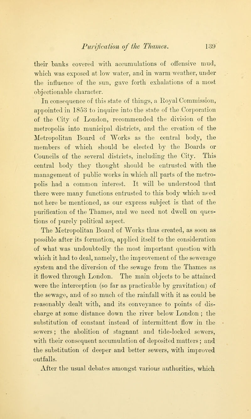 their banks covered with accumulations of offensive mud, which was exposed at low water, and in warm weather, under the influence of the sun, gave forth exhalations of a most objectionable character. In consequence of this state of things, a Royal Commission, appointed in 1853 to inquire into the state of the Corporation of the City of London, recommended the division of the metropolis into municipal districts, and the creation of the Metropolitan Board of Works as the central body, the members of which should be elected by the Boards or Councils of the several districts, including the City. This central body they thought should be entrusted with the management of public works in which all parts of the metro- polis had a common interest. It will be understood that there were many functions entrusted to this body which need not here be mentioned, as our express subject is that of the purification of the Thames, and we need not dwell on ques- tions of purely political aspect. The Metropolitan Board of Works thus created, as soon as possible after its formation, applied itself to the consideration of what was undoubtedly the most important question with which it had to deal, namely, the improvement of the sewerage system and the diversion of the sewage from the Thames as it flowed through London. The main objects to be attained were the interception (so far as practicable by gravitation) of the sewage, and of so much of the rainfall with it as could be reasonably dealt with, and its conveyance to points of dis- charge at some distance down the river below London ; the substitution of constant instead of intermittent flow in the sewers; the abolition of stagnant and tide-locked sewers, with their consequent accumulation of deposited matters; and the substitution of deeper and better sewers, with improved outfalls. After the usual debates amongst various authorities, which