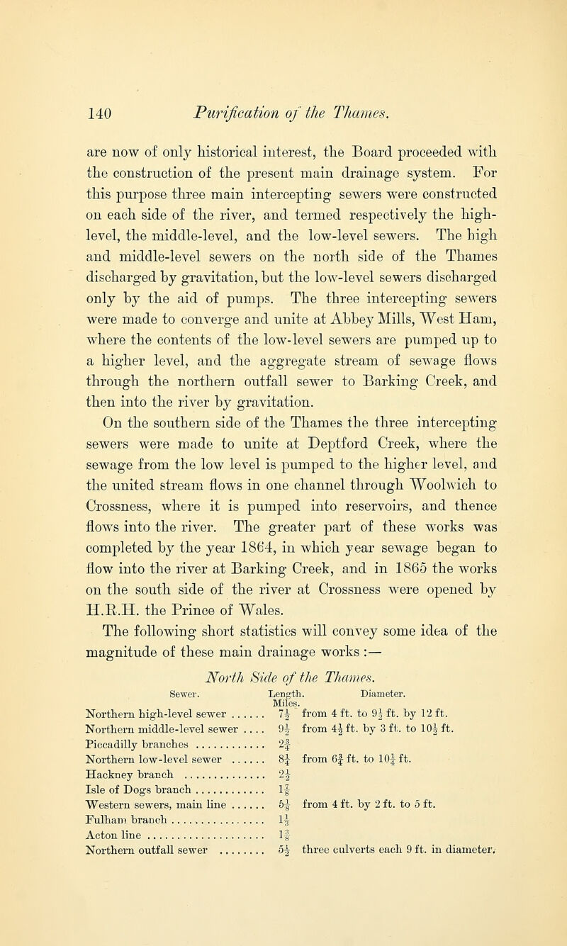 are now of only historical interest, the Board proceeded with the construction of the present main drainage system. For this purpose three main intercepting sewers were constructed on each side of the river, and termed respectively the high- level, the middle-level, and the low-level sewers. The high and middle-level sewers on the north side of the Thames discharged by gravitation, but the low-level sewers discharged only by the aid of pumps. The three intercepting sewers were made to converge and unite at Abbey Mills, West Ham, where the contents of the low-level sewers are pumped up to a higher level, and the aggregate stream of sewage flows through the northern outfall sewer to Barking Creek, and then into the river by gravitation. On the southern side of the Thames the three intercepting sewers were made to unite at Deptford Creek, where the sewage from the low level is pumped to the higher level, and the united stream flows in one channel through Woolwich to Crossness, where it is pumped into reservoirs, and thence flows into the river. The greater part of these works was completed by the year 1864, in which year sewage began to flow into the river at Barking Creek, and in 1865 the works on the south side of the river at Crossness were opened by H.R.H. the Prince of Wales. The following short statistics will convey some idea of the magnitude of these main drainage works :— North Side of the Thames. Sewer. Length. Diameter. Miles. Northern high-level sewer 7J from 4 ft. to 9 J ft. by 12 ft. Northern middle-level sewer .... 9^ from 4^ ft. by 3 ft. to 10| ft. Piccadilly branches 2f Northern low-level sewer 8J from 6| ft. to 10| ft. Hackney branch 2| Isle of Dogs branch If Western sewers, main line 5-| from 4 ft. by 2 ft. to 5 ft. Fulham branch 1-|- Acton line If Northern outfall sewer 5A three culverts each 9 ft. in diameter.